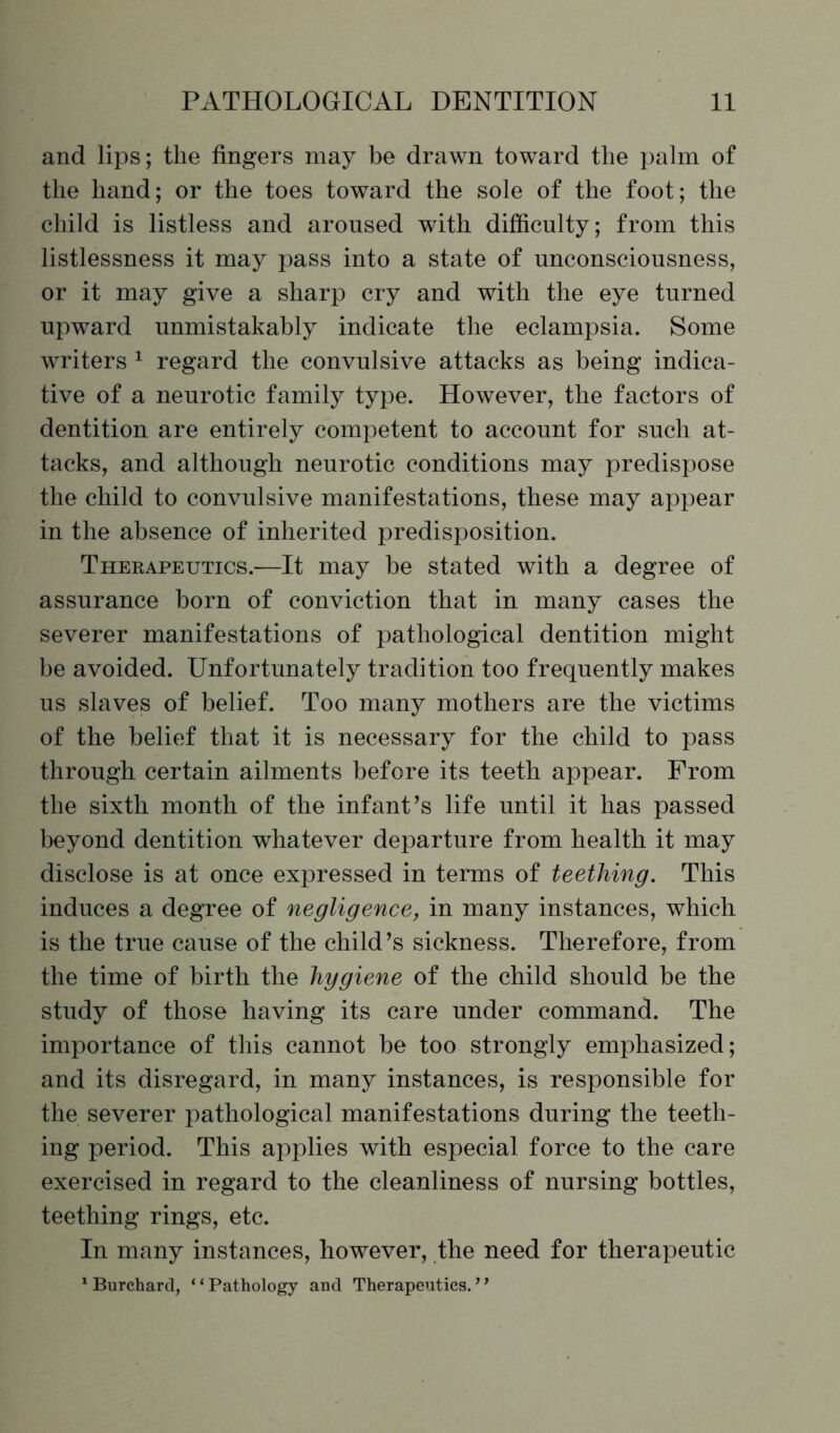 and lips; the fingers may be drawn toward the palm of the hand; or the toes toward the sole of the foot; the child is listless and aroused with difficulty; from this listlessness it may pass into a state of unconsciousness, or it may give a sharp cry and with the eye turned upward unmistakably indicate the eclampsia. Some writers 1 regard the convulsive attacks as being indica- tive of a neurotic family type. However, the factors of dentition are entirely competent to account for such at- tacks, and although neurotic conditions may predispose the child to convulsive manifestations, these may appear in the absence of inherited predisposition. Thebapeutics.—It may be stated with a degree of assurance born of conviction that in many cases the severer manifestations of pathological dentition might be avoided. Unfortunately tradition too frequently makes us slaves of belief. Too many mothers are the victims of the belief that it is necessary for the child to pass through certain ailments before its teeth appear. From the sixth month of the infant’s life until it has passed beyond dentition whatever departure from health it may disclose is at once expressed in terms of teething. This induces a degree of negligence, in many instances, which is the true cause of the child’s sickness. Therefore, from the time of birth the hygiene of the child should be the study of those having its care under command. The importance of this cannot be too strongly emphasized; and its disregard, in many instances, is responsible for the severer pathological manifestations during the teeth- ing period. This applies with especial force to the care exercised in regard to the cleanliness of nursing bottles, teething rings, etc. In many instances, however, the need for therapeutic 1 Burchard, ‘ ‘ Pathology and Therapeutics.7 ’