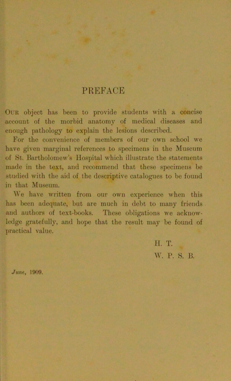 PREFACE Our object has been to provide students with a concise account of the morbid anatomy of medical diseases and enough pathology to explain the lesions described. For the convenience of members of our own school we have given marginal references to specimens in the Museum of St. Bartholomew’s Hospital which illustrate the statements made in the text, and recommend that these specimens be studied with the aid of the descriptive catalogues to be found in that Museum. We have written from our own experience when this has been adequate, but are much in debt to many friends and authors of text-books. These obligations we acknow- ledge gratefully, and hope that the result may be found of practical value. June, 1909. H. T. W. P. S. B.