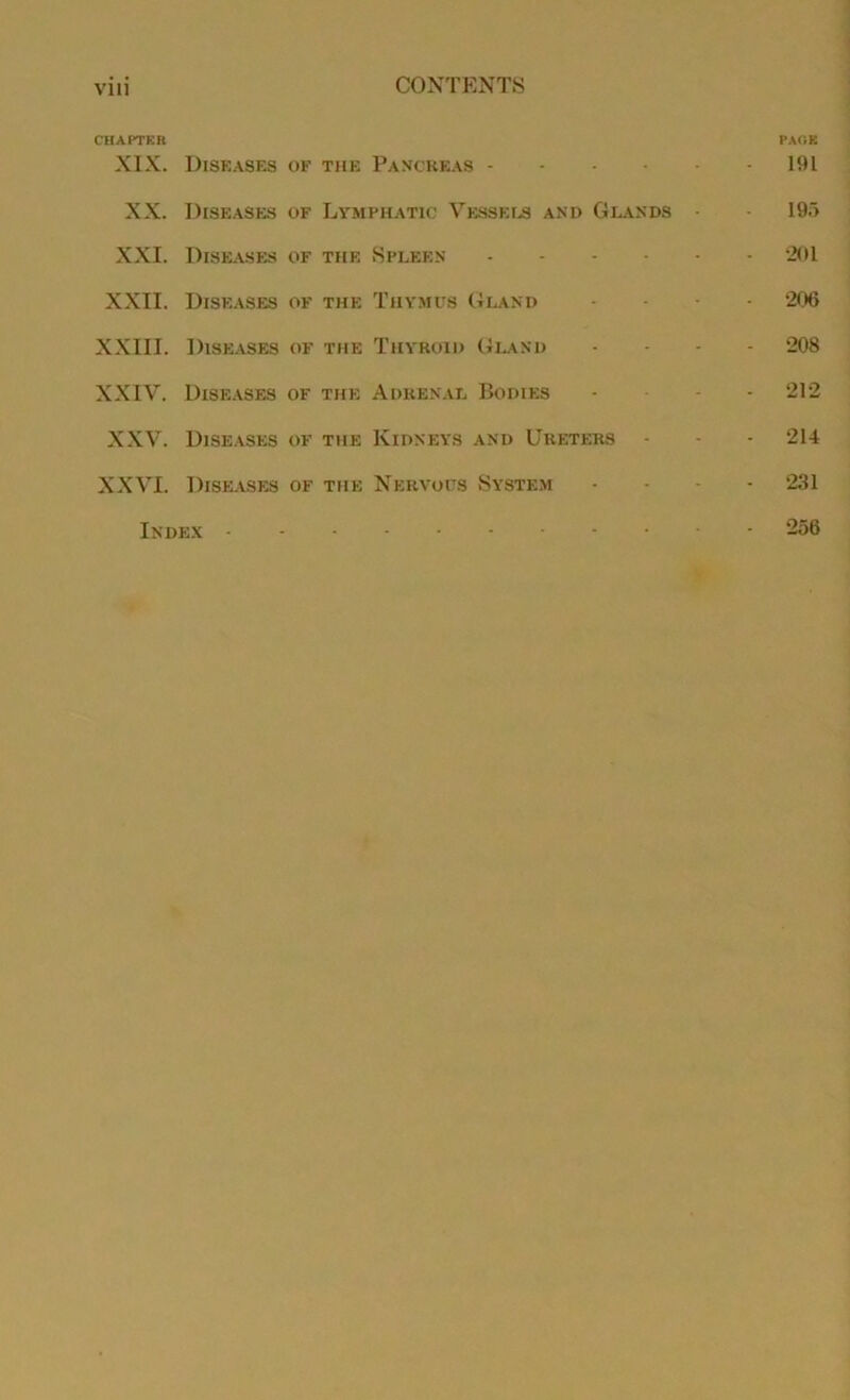 VI11 CHAPTER XIX. Diseases of the Pancreas - XX. Diseases of Lymphatic Vessels and Glands XXI. Diseases of the Spleen XXII. Diseases of the Thymus Gland XXIII. Diseases of the Thyroid Gland XXIV. Diseases of the Adrenal Bodies XXV. Diseases of the Kidneys and Ureters XXVI. Diseases of the Nervous System Index - PAGE 191 195 •201 206 208 212 214 231 256