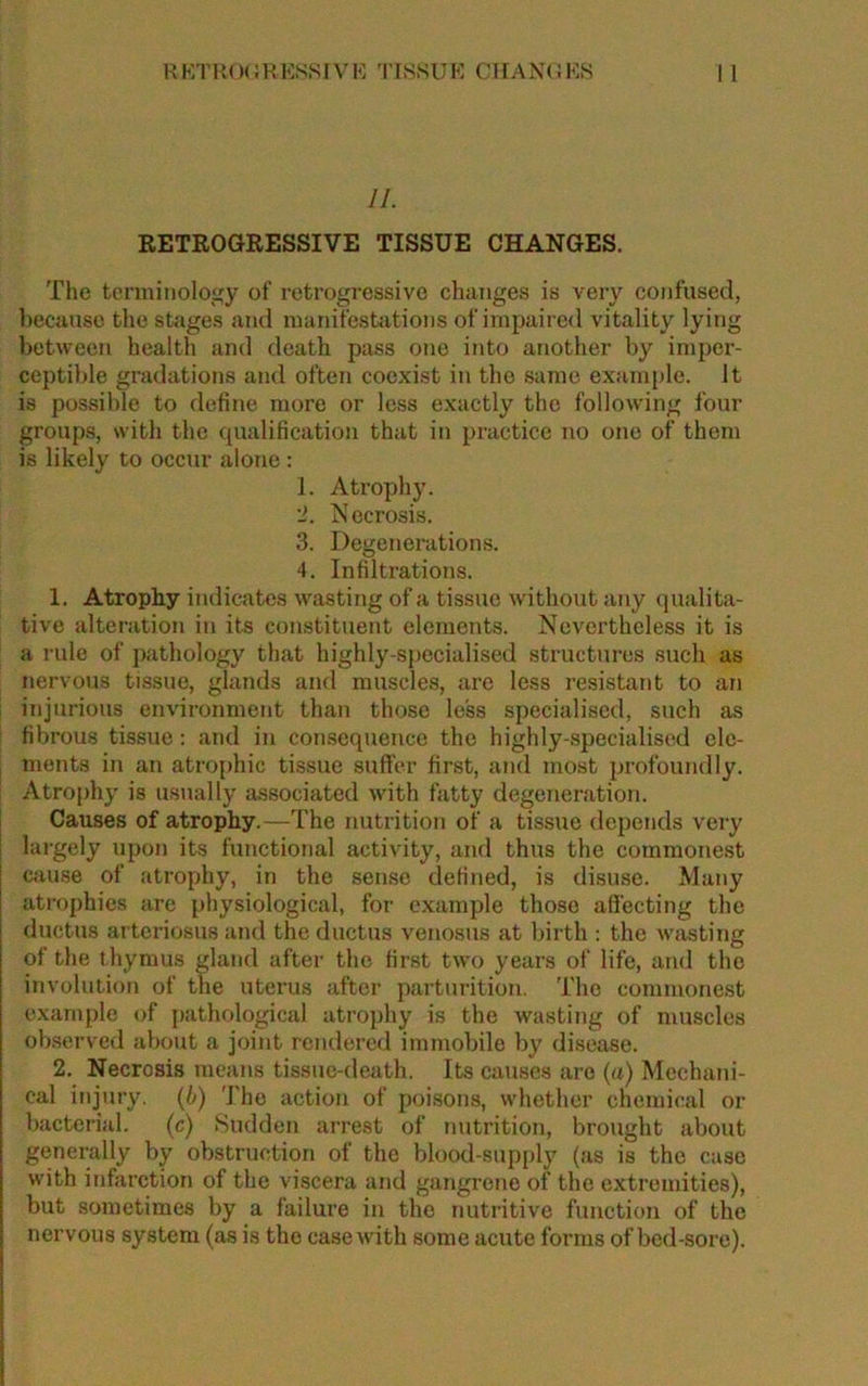 RETROGRESSIVE TISSUE CHANGES. The terminology of retrogressive changes is very confused, because the stages and manifestations of impaired vitality lying between health and death pass one into another by imper- ceptible gradations and often coexist in the same example. It is possible to define more or less exactly the following four groups, with the qualification that in practice no one of them is likely to occur alone : 1. Atrophy. '1. Necrosis. 3. Degenerations. 4. Infiltrations. 1. Atrophy indicates wasting of a tissue without any qualita- tive alteration in its constituent elements. Nevertheless it is a rule of pathology that highly-specialised structures such as nervous tissue, glands and muscles, are less resistant to an injurious environment than those less specialised, such as fibrous tissue: and in consequence the highly-specialised ele- ments in an atrophic tissue suffer first, and most profoundly. Atrophy is usually associated with fatty degeneration. Causes of atrophy.—The nutrition of a tissue depends very largely upon its functional activity, and thus the commonest cause of atrophy, in the sense defined, is disuse. Many atrophies are physiological, for example those affecting the ductus arteriosus and the ductus venosus at birth : the wasting of the thymus gland after the first two years of life, and the involution of the uterus after parturition. The commonest example of pathological atrophy is the wasting of muscles observed about a joint rendered immobile by disease. 2. Necrosis means tissue-death. Its causes are (a) Mechani- cal injury, (b) The action of poisons, whether chemical or bacterial. (c) Sudden arrest of nutrition, brought about generally by obstruction of the blood-supply (as is the case with infarction of the viscera and gangrene of the extremities), but sometimes by a failure in the nutritive function of the nervous system (as is the case with some acute forms of bed-sore).