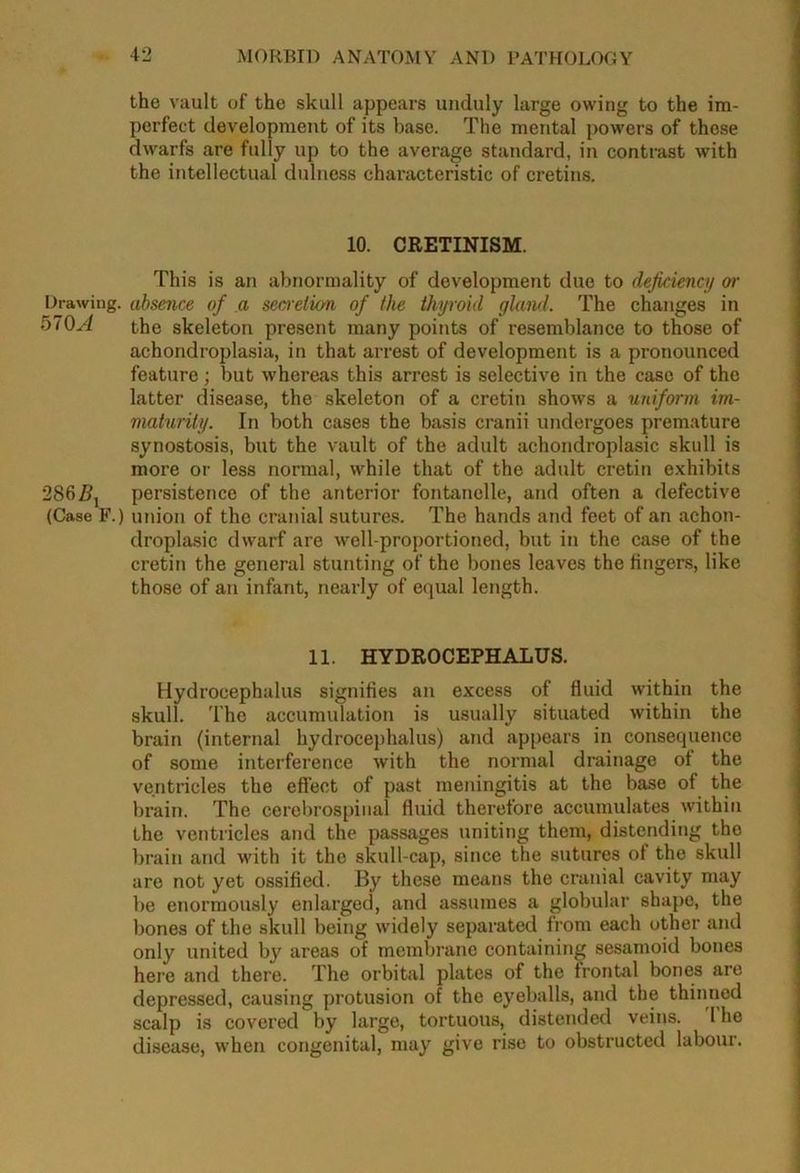 the vault of the skull appears unduly large owing to the im- perfect development of its base. The mental powers of these dwarfs are fully up to the average standard, in contrast with the intellectual dulness characteristic of cretins. 10. CRETINISM. Drawing. 570A 286 (Case F.) This is an abnormality of development due to deficiency or absence of a secretion of the thyroid gland. The changes in the skeleton present many points of resemblance to those of achondroplasia, in that arrest of development is a pronounced feature; but whereas this arrest is selective in the case of the latter disease, the skeleton of a cretin shows a uniform im- maturity. In both cases the basis cranii undergoes premature synostosis, but the vault of the adult achondroplasic skull is more or less normal, while that of the adult cretin exhibits persistence of the anterior fontanelle, and often a defective union of the cranial sutures. The hands and feet of an achon- droplasic dwarf are well-proportioned, but in the case of the cretin the general stunting of the bones leaves the fingers, like those of an infant, nearly of equal length. 11. HYDROCEPHALUS. Hydrocephalus signifies an excess of fluid within the skull. The accumulation is usually situated within the brain (internal hydrocephalus) arid appears in consequence of some interference with the normal drainage of the ventricles the effect of past meningitis at the base of the brain. The cerebrospinal fluid therefore accumulates within the ventricles and the passages uniting them, distending the brain and with it the skull-cap, since the sutures of the skull are not yet ossified. By these means the cranial cavity may be enormously enlarged, and assumes a globular shape, the bones of the skull being widely separated from each other and only united by areas of membrane containing sesamoid bones here and there. The orbital plates of the frontal bones are depressed, causing protusion of the eyeballs, and the thinned scalp is covered by large, tortuous, distended veins. 1 he disease, when congenital, may give rise to obstructed labour.