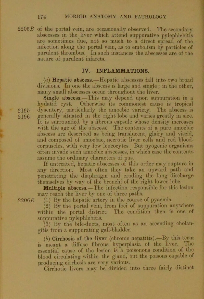 2205# of the portal vein, are occasionally observed. The secondary abscesses in the liver which attend suppurative pylephlebitis are sometimes due, not so much to a direct spread of the infection along the portal vein, as to embolism by particles of purulent thrombus. In such instances the abscesses are of the nature of purulent infarcts. IV. INFLAMMATIONS. (a) Hepatic abscess.— Hepatic abscesses fall into two broad divisions. In one the abscess is large and single; in the other, many small abscesses occur throughout the liver. Single abscess.—This may depend upon suppuration in a hydatid cyst. Otherwise its commonest cause is tropical 2195 dysentery, particularly the amoebic variety. The abscess is 2196 generally situated in the right lobe and varies greatly in size. It is surrounded by a fibrous capsule whose density increases with the age of the abscess. The contents of a pure amoebic abscess are described as being translucent, glairy and viscid, and composed of amoebae, necrotic liver cells and red blood- corpuscles, with very few leucocytes. But pyogenic organisms often invade such amoebic abscesses, in which case the contents assume the ordinary characters of pus. If untreated, hepatic abscesses of this order may rupture in any direction. Most often they take an upward path and penetrating the diaphragm and eroding the lung discharge themselves by way of the bronchi of the right lower lobe. Multiple abscess.—The infection responsible for this lesion may reach the liver by one of three paths. 2206# (1) By the hepatic artery in the course of pyaemia. (2) By the portal vein, from foci of suppuration anywhere within the portal district. The condition then is one of suppurative pylephlebitis. (.3) By the bile-ducts, most often as an ascending cholan- gitis from a suppurating gall-bladder. (b) Cirrhosis of the liver (chronic hepatitis).—By this term is meant a diffuse fibrous hyperplasia of the liver. The essential cause of the lesion is a poisonous condition of the blood circulating within the gland, but the poisons capable of producing cirrhosis are very various. Cirrhotic livers may be divided into three fairly distinct