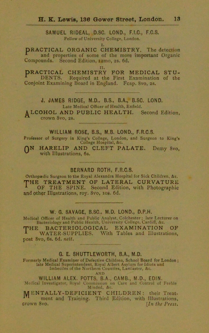SAMUEL RIDEAL, D.SC. LOND., F.I.C., F.C.S. Fellow of University College, London. I. DRACTICAL ORGANIC CHEMISTRY. The detection 1 and properties of some of the more important Organic Compounds. Second Edition, i2mo, 2s. 6d. ii. PRACTICAL CHEMISTRY FOR MEDICAL STU- DENTS. Required at the First Examination of the Conjoint Examining Board in England. Fcap. 8vo, 2s. J. JAMES RIDGE, M.D., B.S., B.A., B.SC. LOND. Late Medical Officer of Health, Enfield. ALCOHOL AND PUBLIC HEALTH. Second Edition, crown 8vo, 28. WILLIAM ROSE, B.S., M.B. LOND., F.R.C.S. Professor of Surgery in King's College, London, and Surgeon to King's College Hospital, &c. QN HARELIP AND CLEFT PALATE. Demy 8vo, with Illustrations, 6s. BERNARD ROTH, F.R.C.S. Orthopasdic Surgeon to the Royal Alexandra Hospital for Sick Children. Sec. THE TREATMENT OF LATERAL CURVATURE * OF THE SPINE. Second Edition, with Photographic and other Illustrations, roy. 8vo, iog. 6d. W. G. SAVAGE, B.SC., M.D. LOND., D.P.H. Medical Officer of Health and Public Analyst, Colchester; late Lecturer on Bacteriology and Public Health, University College, Cardiff, Sec. 'THE BACTERIOLOGICAL EXAMINATION OF WATER-SUPPLIES. With Tables and Illustrations, post 8vo, 6s. 6d. nett. G. E. SHUTTLEWORTH, B.A., M.D. Formerly Medical Examiner of Defective Children, School Board for London ; late Medical Superintendent, Royal Albert Asylum for Idiots and Imbeciles of the Northern Counties, Lancaster, &c. ANI) WILLIAM ALEX. POTTS, B.A., CAMB., M.D., EDIN. Medical Investigator, Royal Commission on Care and Control of Feeble Minded, See. JUT ENTALLY-DEFICIENT CHILDREN: their Treat- ' * ment ancl Training. Third Edition, with Illustrations, crown 8vo. [In the Press.