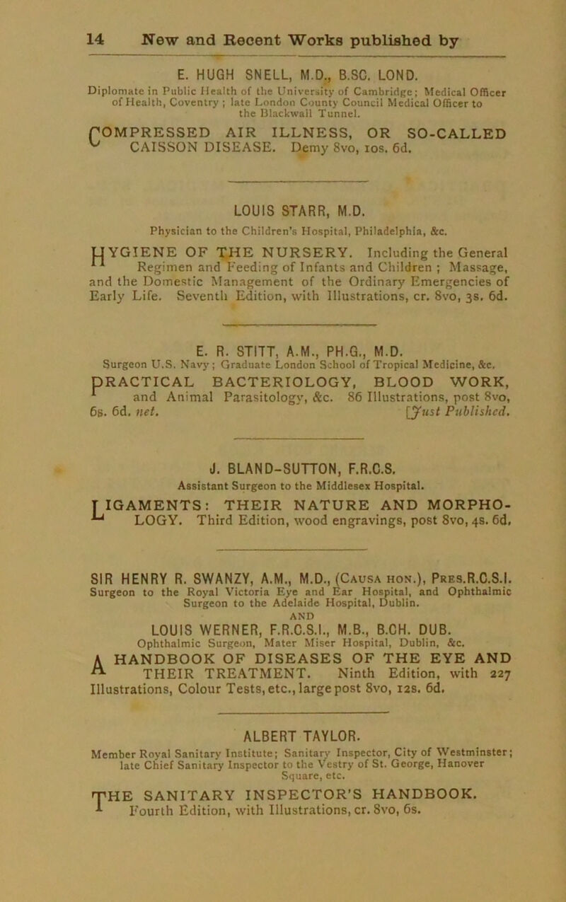 E. HUGH SNELL, M.D., B.SC. LOND. Diplomatc in Public Health of the University of Cambridge; Medical Officer of Health, Coventry ; late London County Council Medical Officer to the Blackwall Tunnel. fOMPRESSED AIR ILLNESS, OR SO-CALLED ^ CAISSON DISEASE. Demy 8vo, ios. 6d. LOUIS STARR, M.D. Physician to the Children's Hospital, Philadelphia, &c. UYGIENE OF THE NURSERY. Including the General Regimen and Feeding of Infants and Children ; Massage, and the Domestic Management of the Ordinary Emergencies of Early Life. Seventh Edition, with Illustrations, cr. 8vo, 3s. 6d. E. R. STITT, A.M., PH.G., M.D. Surgeon U.S. Navy; Graduate London School of Tropical Medicine, &c, DRACTICAL BACTERIOLOGY, BLOOD WORK, 1 and Animal Parasitology, &c. 86 Illustrations, post 8vo, 6s. 6d. net. [y«sf Published. J. BLAND-SUTTON, F.R.C.S. Assistant Surgeon to the Middlesex Hospital. I IGAMENTS: THEIR NATURE AND MORPHO- ^ LOGY. Third Edition, wood engravings, post 8vo, 4s. 6d, SIR HENRY R. SWANZY, A.M., M.D., (Causa hon.), Pres.R.C.S.I. Surgeon to the Royal Victoria Eye and Ear Hospital, and Ophthalmic Surgeon to the Adelaide Hospital, Dublin. AND LOUIS WERNER, F.R.C.S.I., M.B., B.CH. DUB. Ophthalmic Surgeon, Mater Miser Hospital, Dublin, &c. A HANDBOOK OF DISEASES OF THE EYE AND A THEIR TREATMENT. Ninth Edition, with 227 Illustrations, Colour Tests, etc., large post 8vo, 12s. 6d. ALBERT TAYLOR. Member Royal Sanitary Institute; Sanitary Inspector, City of Westminster; late Chief Sanitary Inspector to the Vestry of St. George, Hanover Square, etc. THE SANITARY INSPECTOR’S HANDBOOK. Fourth Edition, with Illustrations, cr. 8vo, 6s.