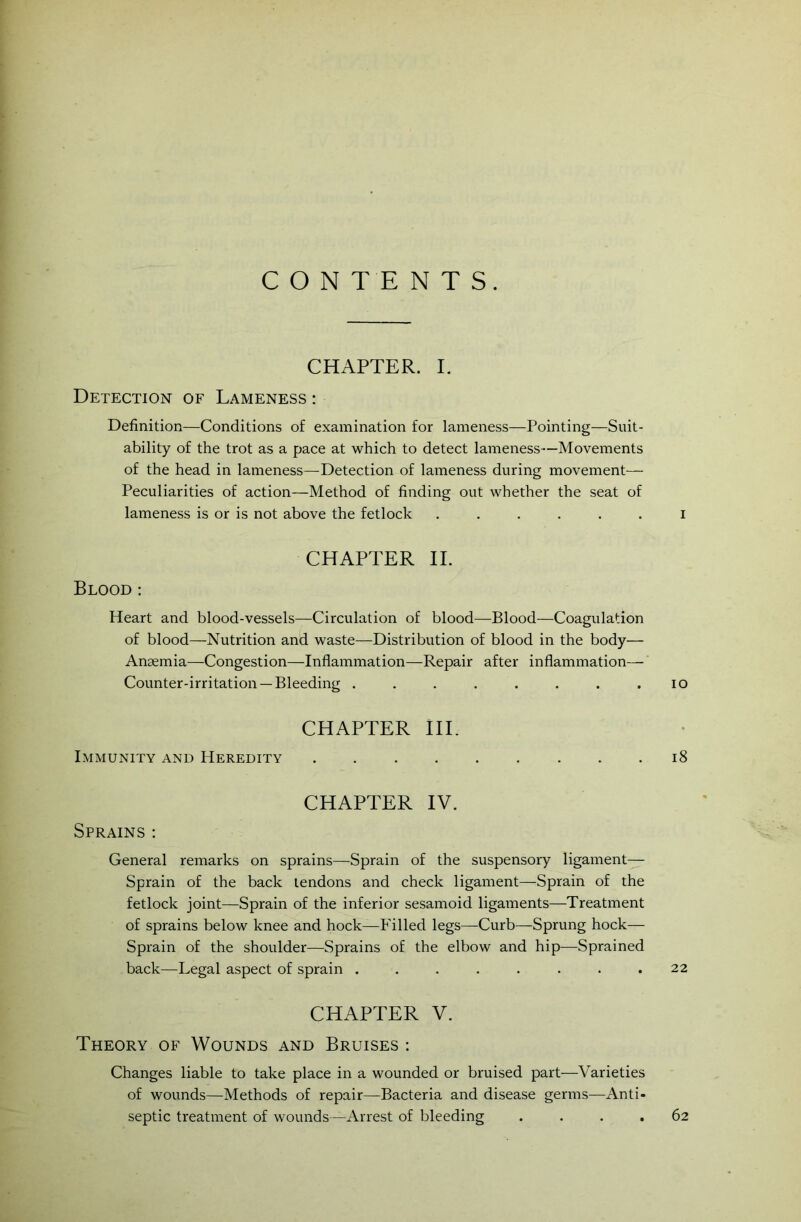 CONTENTS. CHAPTER. I. Detection of Lameness : Definition—Conditions of examination for lameness—Pointing—Suit- ability of the trot as a pace at which to detect lameness—Movements of the head in lameness—Detection of lameness during movement— Peculiarities of action—Method of finding out whether the seat of lameness is or is not above the fetlock ...... i CHAPTER II. Blood : Heart and blood-vessels—Circulation of blood—Blood—Coagulation of blood—Nutrition and waste—Distribution of blood in the body— Anaemia—Congestion—Inflammation—Repair after inflammation— Counter-irritation —Bleeding . . . . . . . .10 CHAPTER III. Immunity and Heredity 18 CHAPTER IV. Sprains: General remarks on sprains—Sprain of the suspensory ligament— Sprain of the back tendons and check ligament—Sprain of the fetlock joint—Sprain of the inferior sesamoid ligaments—Treatment of sprains below knee and hock—Filled legs—Curb—Sprung hock— Sprain of the shoulder—Sprains of the elbow and hip—Sprained back—Legal aspect of sprain . . . . . . . .22 CHAPTER V. Theory of Wounds and Bruises : Changes liable to take place in a wounded or bruised part—Varieties of wounds—Methods of repair—Bacteria and disease germs—Anti- septic treatment of wounds —Arrest of bleeding .... 62