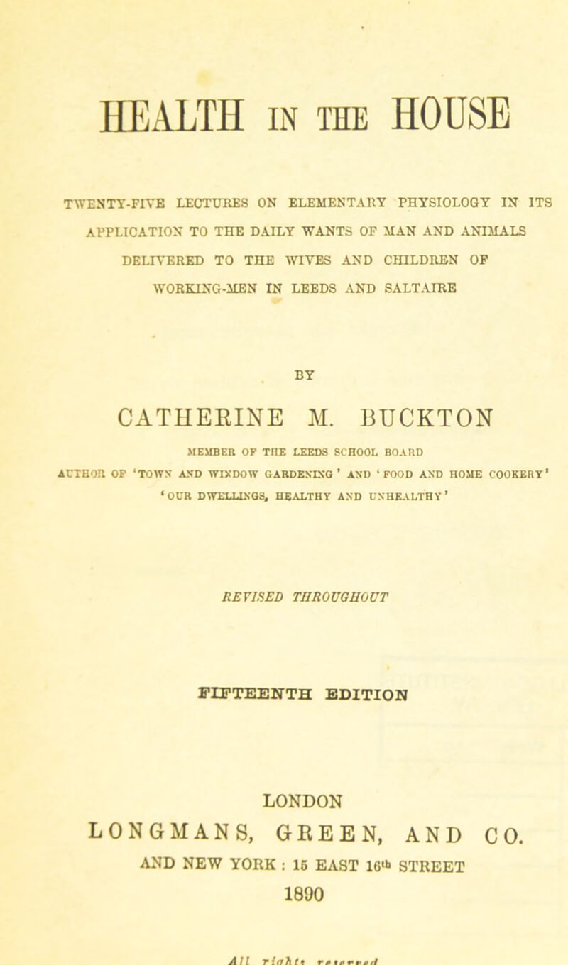 HEALTH in the HOUSE TWESTY-FIYE LECTURES ON ELEMENTARY PHYSIOLOGY IN ITS APPLICATION TO THE DAILY WANTS OF MAN AND ANIMALS DELIVERED TO THE WIVES AND CHILDREN OF WORKING-MEN IN LEEDS AND SALTAIRE BY CATHERINE M. BUCKTON MEMBER OP THE LEEDS SCHOOL BOARD AUTHOR OP ‘TOWN AND WINDOW GARDENING * AND ‘FOOD AND HOME COOKERY' ‘OCR DWELLINGS, HEALTHY AND UNHEALTHY' REVISED THROUGHOUT FIFTEENTH EDITION LONDON LONGMANS, GREEN, AND CO.