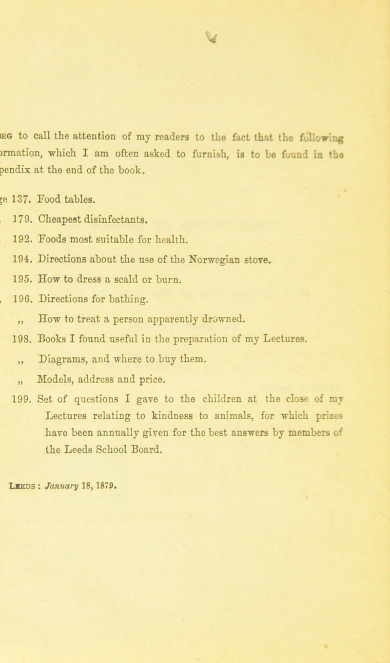 IEG to call the attention of ray readers to the fact that the following >rmation, which I am often asked to furnish, is to be found in the pendix at the end of the book, ;e 137. Food tables. 179. Cheapest disinfectants. 192. Foods most suitable for health. 194. Directions about the use of the Norwegian stove. 195. How to dress a scald or burn. , 196. Directions for bathing. „ How to treat a person apparently drowned. 198. Books I found useful in the preparation of my Lectures. „ Diagrams, and where to buy them. „ Models, address and price. 199. Set of questions I gave to the children at the close of my Lectures relating to kindness to animals, for which prizes have been annually given for the best answers by members of the Leeds School Board.