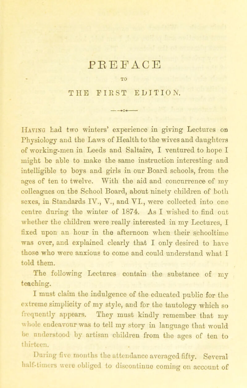 TO THE FIRST EDITION. Having bad two winters’ experience in giving Lectures on Physiology and the Laws of Health to the wives and daughters of working-men in Leeds and Saltaire, I ventured to hope I might be able to make the same instruction interesting and intelligible to boys and gilds in our Board schools, from the ages of ten to twelve. With the aid and concurrence of my colleagues on the School Board, about ninety children of both sexes, in Standards IV., V., and VI., were collected into one centre during the winter of 1874. As I wished to find out whether the children were really interested in my Lectures, I fixed upon an hour in the afternoon when their schooltime was over, and explained clearly that I only desired to have those who were anxious to come and could understand what I told them. The following Lectures contain the substance of my teaching. I must claim the indulgence of the educated public for the extreme simplicity of my style, and for the tautology which so frequently appears. They must kindly remember that my whole endeavour was to tell my story in language that would be understood by artisan children from the ages of ten to thirteen. During five months the attendance averaged fifty. Several half-timers were obliged to discontinue coming on account of