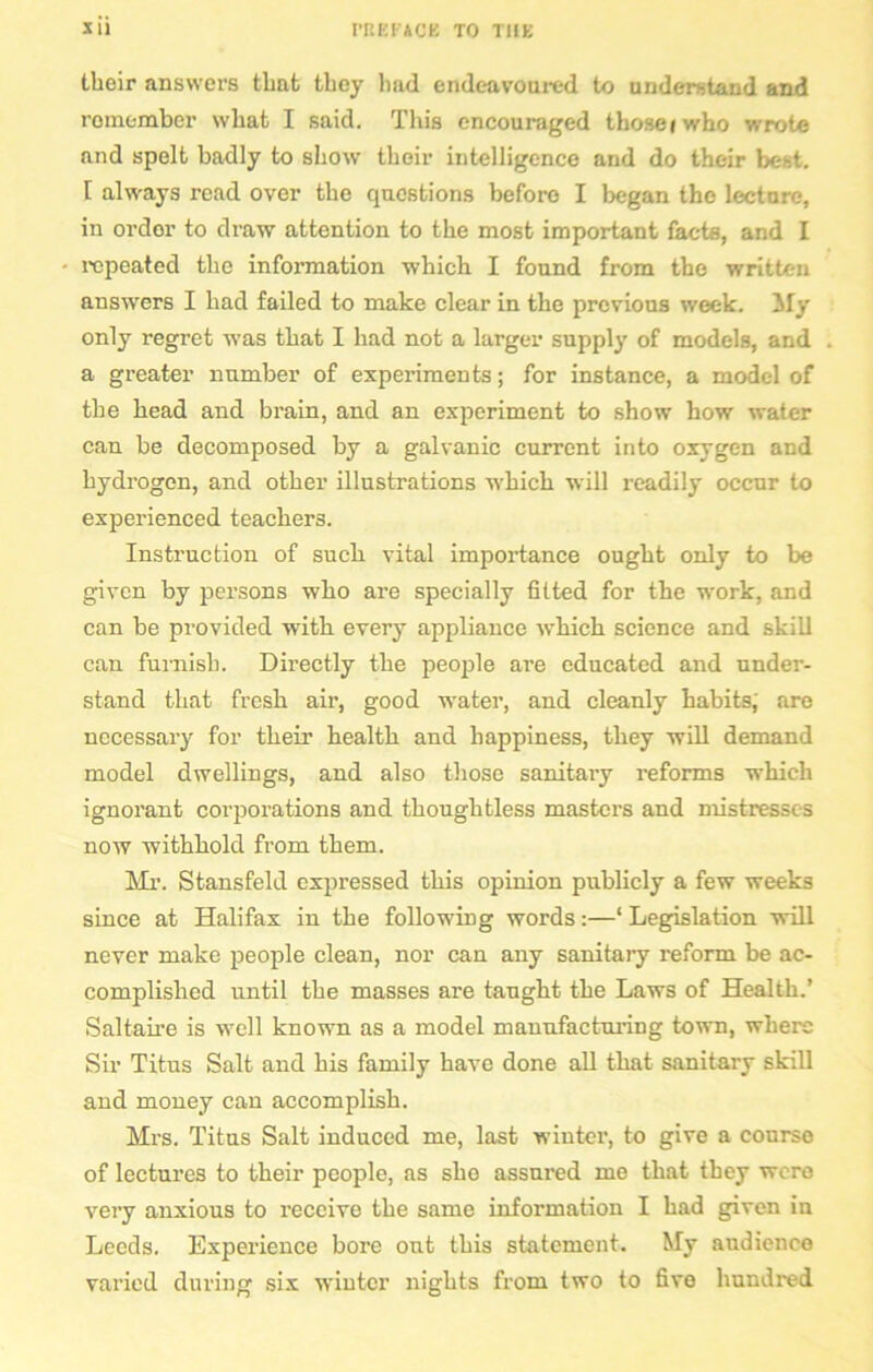 their answers thnfc they had endeavoured to understand and remember what I said. This encouraged thoseiwho wrote and spelt badly to show their intelligence and do their best. I always read over the questions before I began the lecture, in ordor to draw attention to the most important facts, and I repeated the information which I found from the written answers I had failed to make clear in the previous week. Sly only regret was that I had not a larger supply of models, and a greater number of experiments; for instance, a model of the head and brain, and an experiment to show how water can be decomposed by a galvanic current into oxygen and hydrogen, and other illustrations which will readily occur to experienced teachers. Instruction of such vital importance ought only to be given by persons who are specially fitted for the work, and can be provided with every appliance which science and skill can furnish. Directly the people are educated and under- stand that fresh air, good water, and cleanly habits; are necessary for their health and happiness, they will demand model dwellings, and also those sanitary reforms which ignorant corporations and thoughtless masters and mistresses now withhold from them. Mr. Stansfeld expressed this opinion publicly a few weeks since at Halifax in the following words:—‘ Legislation will never make people clean, nor can any sanitary reform be ac- complished until the masses are taught the Laws of Health.’ Saltaire is well known as a model manufacturing town, where Sir Titus Salt and his family have done all that sanitary skill and money can accomplish. Mi’s. Titus Salt induced me, last wintei', to give a course of lectures to their people, as sho assured me that they were very anxious to receive the same information I had given in Leeds. Experience bore out this statement. My audience varied during six winter nights from two to five hundred