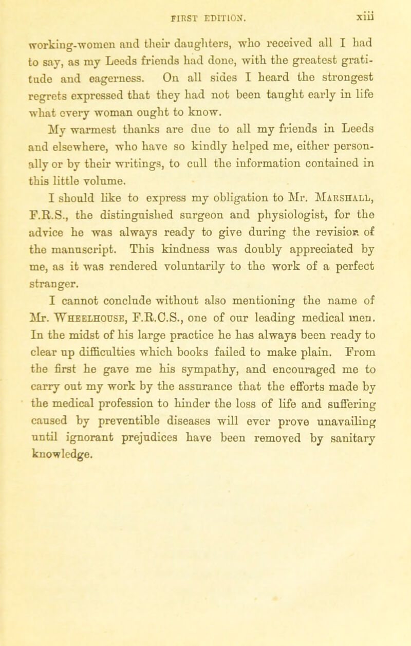 working-women and their daughters, who received all I had to say, as my Leeds friends had done, with the greatest grati- tude and eagerness. On all sides I heard the strongest regrets expressed that they had not been taught early in life what every woman ought to know. My warmest thanks are due to all my friends in Leeds and elsewhere, who have so kindly helped me, either person- ally or by their writings, to cull the information contained in this little volume, I should like to express my obligation to Mr. Marshall, F.R.S., the distinguished surgeon and physiologist, for the advice he was always ready to give during the revision, of the manuscript. This kindness was doubly appreciated by me, as it was rendered voluntarily to the work of a perfect stranger. I cannot conclude without also mentioning the name of Mr. Wheelhouse, F.R.C.S., one of our leading medical men. In the midst of his large practice he has always been ready to clear up difficulties which books failed to make plain. From the first he gave me his sympathy, and encouraged me to carry out my work by the assurance that the efforts made by the medical profession to hinder the loss of life and suffering caused by preventible diseases will ever prove unavailing until ignorant prejudices have been removed by sanitary knowledge.