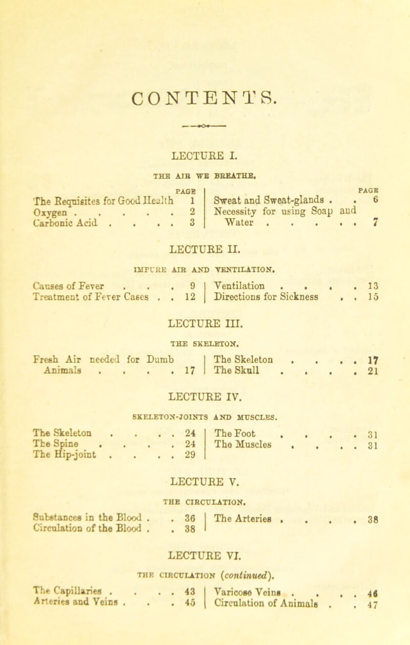CONTENTS LECTUEE I. THE AIR ¥E BREATHE. PAGE The Requisites for Good Health 1 Oxygen 2 Carbonic Acid . . . . 3 Sweat and Sweat-glands . Necessity for using Soap and Water LECTUEE II. IMPURE AIR AND VENTILATION. Causes of Fever . . .91 Ventilation . . Treatment of Fever Cases . . 12 | Directions for Sickness LECTUEE III. THE SKELETON. Fresh Air needed for Dumb I The Skeleton . . . . Animals . . . .17 1 The Skull . . . . LECTUEE IV. SKELETON-JOINTS AND MUSCLES. The Skeleton . . . . 24 The Foot . . . . The Spine . . . .24 The Muscles . . . . The Hip-joint . . . . 29 LECTUEE V. THE CIRCULATION. Substances in the Blood . . 36 I The Arteries . . . . Circulation of the Blood . . 38 I LECTUEE VI. the circulation (continued). The Capillaries . . . . 43 I Varicose Veins . . , . Arteries and Veins , . . 45 | Circulation of Animals . PAGE 6 7 13 15 17 21 31 31 38 46 47