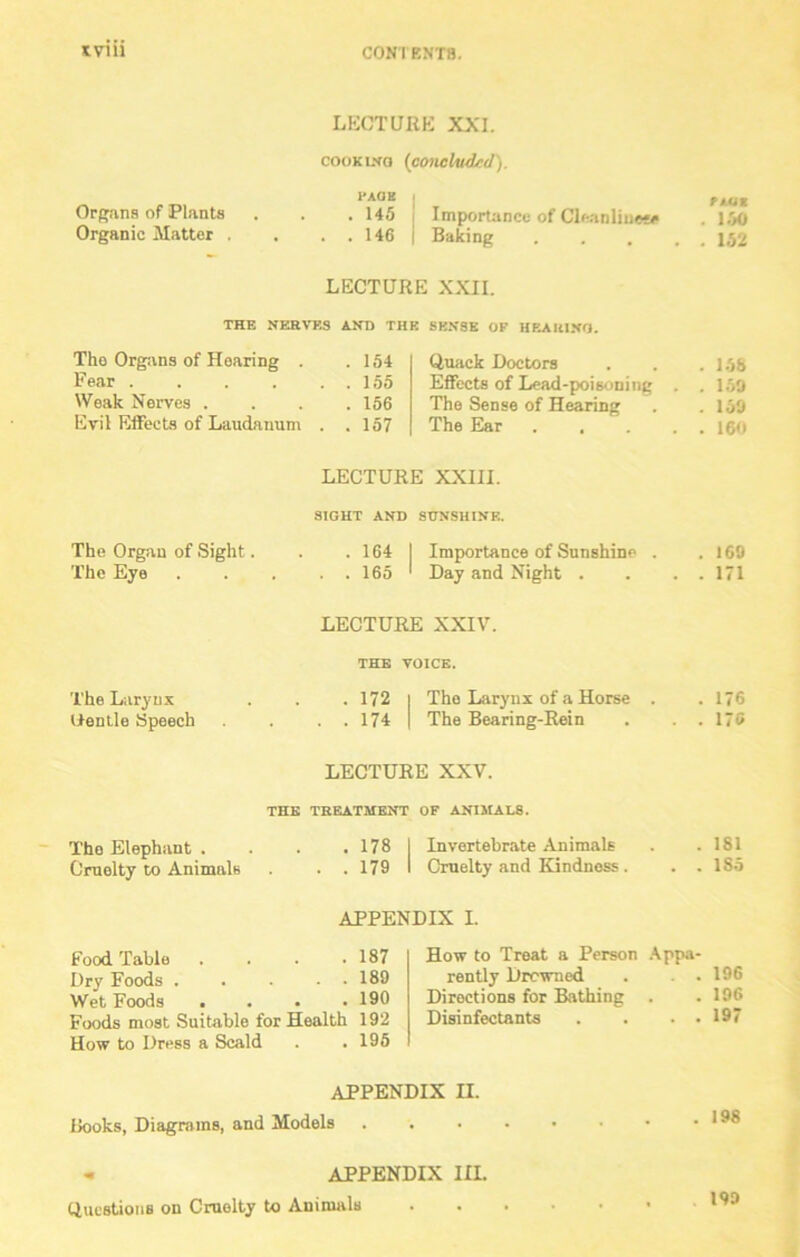Kviii LECTURE XXI. cooking (concluded). I'AGE Organs of Plants . . , 145 Importance of Cleanliuece Organic Matter . . . . 146 Baking LECTURE XXII. THE NERVES AND THE SENSE OF HEARING. The Organs of Hearing . Fear .... Weak Nerves . Evil Effects of Laudanum . 154 . 155 . 156 . 157 Quack Doctors Effects of Lead-poisoning . The Sense of Hearing The Ear .... LECTURE XXIII. SIGHT AND SUNSHINE. The Organ of Sight. . . 164 | Importance of Sunshine . The Eye 165 ' Day and Night . LECTURE XXIV. THE VOICE. The Larynx . . . 172 | The Larynx of a Horse . Oentle Speech . . . 174 I The Bearing-Rein LECTURE XXV. THE TREATMENT OF ANIMAL8. The Elephant . . . .178 I Invertebrate Animals Cruelty to Animals . . 179 I Cruelty and Kindness. APPENDIX I. Food Table . . . .187 Dry Foods . . . . . 189 Wet Foods .... 190 Foods most Suitable for Health 192 How to Dress a Scald . . 195 How to Treat a Person Appa- rently Drowned . . . Directions for Bathing . Disinfectants . . . . APPENDIX II. Books, Diagrams, and Models - APPENDIX ILL Questions on Cruelty to Animals nut 150 152 158 150 150 160 160 171 176 175 181 1S5 196 196 197 198 190