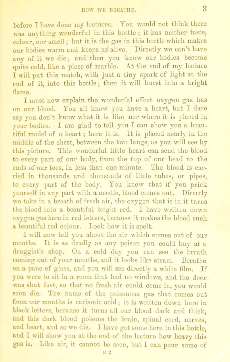 before I have done my lectures. You would not think tbcro was anything wonderful in this bottlo ; it has neither taste, colour, nor smell; but it is the gas in this bottle which makes our bodies warm and keeps us’alive. Directly we can’t have any of it we die; and then you know our bodies become quite cold, like a pieco of marble. At the end of my lecture I will put this match, with just a tiny spark of light at the end of it, into this bottle; then it will burst into a bright flame. I must now explain the wonderful effect oxygen gas has on our blood. You all know you have a heart, but I dare say yon don’t know what it is like nor where it is placed in your bodies. I am glad to tell you I can show you a beau- tiful model of a heart; here it is. It is placed nearly in the middle of the chest, between the two lungs, as you will see by this picture. This wonderful little heart can send the blood to every part of our body, from the top of our head to the ends of our toes, in less than one minute. The blood is car- ried in thousands and thousands of little tubes, or pipes, to every part of the body. You know that if you prick yourself in any part with a needle, blood comes out. Directly we take in a breath of fresh air, the oxygen that is in it turns the blood into a beautiful bright red. I have written down oxygen gas here in red letters, because it makes the blood such a beautiful red colour. Look how it is spelt. I will now tell you about the air which comes out of our mouths. It is a3 deadly as any poison you could buy at a druggist’s shop. On a cold day you can see the breath coming out of your mouths, and it looks like steam. Breathe on a pane of glass, and you will see directly a white film. If yon were to sit in a room that had no windows, and the door was shut fast, so that no fresh air could come in, you would soon die. The name of the poisonous gas that comes out from onr mouths is carbonic acid; it is written down here in black letters, because it turns all our blood dark and thick, and this dark blood poisons the brain, spinal cord, nerves, and heart, and so we die. I have got some hero in this bottle, and I will show you at the end of the lecture how heavy this gas i3. Like air, it cannot bo bccti, but I cau pour somo of