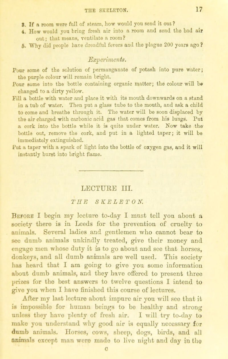 S. If a room were full of steam, how would you send it out ? 4. How would you bring fresh air into a room and sond tho bad air out; that means, ventilate a room? 5. Why did people have dreadful fevors and the plague 200 years ago ? Experiments. Pour some of the solution of permanganate of potash into pure water; the purple colour will remain bright. Pour some into the bottle containing organic matter; the colour will be changed to a dirty yellow. Fill a bottle with water and place it with its mouth downwards on a stand in a tub of water. Then put a glass tube to the mouth, and ask a child to come and breathe tlirough it. The water will be soon displaced by the air charged with carbonic acid gas that comes from his lungs. Put a cork into the bottle while it is quite under water. Now take the bottle out, remove the cork, and put in a lighted taper; it will be immediately extinguished. Put a taper with a spark of light into the bottle of oxygen gas, and it will instantly burst into bright flame. LECTURE III. THE SKELETON. Before I begin my lecture to-day I must tell you about a society there is in Leeds for the prevention of cruelty to animals. Several ladies and gentlemen who cannot bear to see dumb animals unkindly treated, give their money and engage men whose duty it is to go about and see that horses, donkeys, and all dumb animals are well used. This society has heard that I am going to give you some information about dumb animals, and they have offered to present three prizes for the best answers to twelve questions I intend to give you when I have finished this course of lectures. After my last lecture about impure air you will see that it is impossible for human beings to bo healthy and strong unless they have plenty of fresh air. I will try to-day to make you understand why good air is equally necessary for dumb animals. Horses, cows, sheep, dogs, birds, and all animals except man were made to live night and day in tho 0