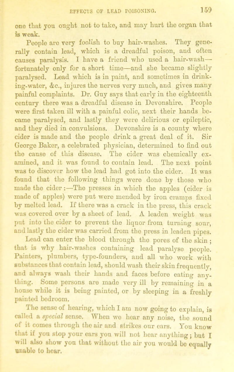 ones thsit you ought not to tako, and may hurt tho organ that is weak. People aro very foolish to buy hair-washes. They gene- rally contain lead, which is a dreadful poison, and often causes paralysis. I have a friend who used a hair-wash—• fortunately only for a short time—and she became slightly paralysed. Lead which is in paint, and sometimes in drink- ing-water, &c., injures the nerves very much, and gives many painful complaints. Dr. Guy says that early in the eighteenth century there was a dreadful disease in Devonshire. People were first taken ill with a painful colic, next their hands be- came paralysed, and lastly they were delirious or epileptic, and they died in convulsions. Devonshire is a county where cider is made and the people drink a great deal of it. Sir Georgo Baker, a celebrated physician, determined to find out the cause of this disease. The cider was chemically ex- amined, and it was found to contain lead. The next point was to discover how the lead had got into the cider. It was found that the following things -were done by those who made the cider:—The presses in which the apples (cider is made of apples) were put were mended by iron cramps fixed by melted lead. If there was a crack in the press, this crack was covered over by a sheet of lead. A leaden weight was put into the cider to prevent the liquor from turning sour, and lastly the cider was carried from tho press in leaden pipes. Lead can enter the blood through tho pores of the skin ; that is why hair-washes containing lead paralyse people. Painters, plumbers, type-founders, and all who work with substances that contain lead, should wash their skin frequently, and always wash their hands and faces before eating any- thing. Some persons are made very ill by remaining in a house while it is being painted, or by sleeping in a freshly painted bedroom. The sense of hearing, which I am now going to explain, is called a special sense. When wo hear any noise, tho sound of it comes through the air and strikes our ears. You know that if you stop your cars you will not hear anything; but I will also show you that without the air you would bo equally unable to hear.