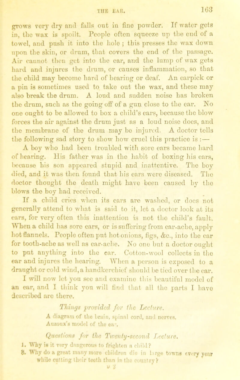 1(33 grows very dry and falls oat iu fine powder. If water geia in, the wax is spoilt. People often squeeze up the end of a towel, and push it into the holo ; this presses the wax down upon the skin, or drum, that covers the end of the passage. Air cannot then get into the ear, and the lump of wax gets hard and injures the drum, or causes inflammation, so that the child may become hard of hearing or deaf. An carpick or a pin is sometimes used to take out the wax, and these may also break the drum. A loud and sudden noise has broken the drum, such as the going off of a gun close to the ear. No one ought to bo allowed to box a child’s ears, because the blow forces the air against the drum just as a loud noise does, and the membrane of the dram may be injured, A doctor tells the following sad story to show how cruel this practice is : — A boy who had been troubled with sore ears became hard of hearing. His father was in the habit of boxing his ears, lieeause his son appeared stupid and inattentive. The boy died, and it was then found that his ears were diseased. The doctor thought the death might have been caused by the blows the boy had received. If a child cries when its ears are washed, or docs not generally attend to what is said to it, let a doctor look at its ears, for very often tins inattention is not the child’s fault. When a child has sore ears, or is suffering from ear-ache, apply hot flannels. People often put hot onions, figs, &c., into the ear for tooth-ache as well as ear-ache. No one but a doctor ought to put anything into the ear. Cotton-wool collects in the ear and injures the hearing. When a person is exposed to a draught or cold wind, a handkerchief should be tied over the ear. I will now let you see and examine this beautiful model of an ear, and I think you will find that all the parts I have described are there. Things provided for the Lecture. A diagram of the brain, spinal cord, and nerves. Auzoux’s model of the ea~. Questions fir the Twenty-second Lecture. J. Why is it very dangerous to frighten a child? i). Why do a great many more children dio in large towns every year while cutting their toeth than in tho country?