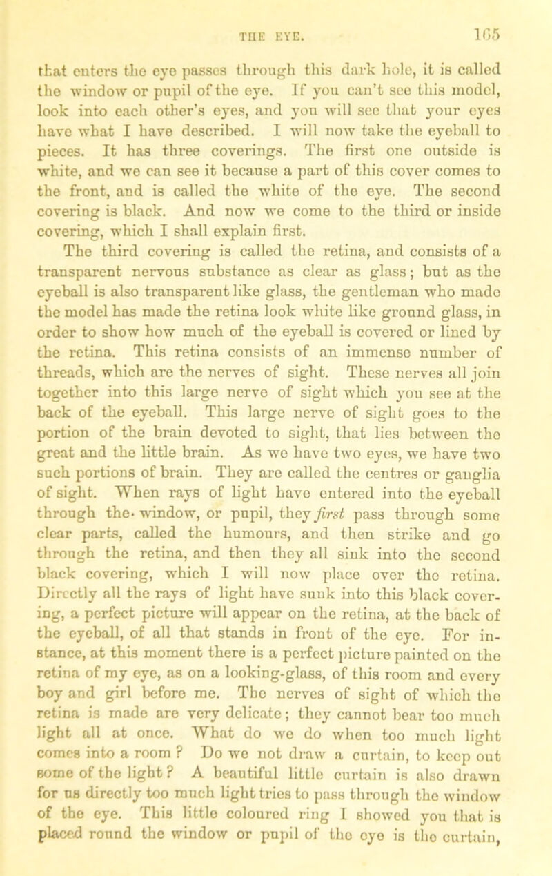 1G5 that enters tlio eye passes through this dark hole, it is called the window or pupil of the eyo. If you can’t see this model, look into each other’s eyes, and you will see that your eyes have what I have described. I will now take the eyeball to pieces. It has three coverings. The first one outside is white, and we can see it because a part of this cover comes to the front, and is called the white of the eye. The second covering is black. And now we come to the third or inside covering, which I shall explain first. The third covering is called the retina, and consists of a transparent nervous substance as clear as glass; but as the eyeball is also transparent like glass, the gentleman who made the model has made the retina look white like ground glass, in order to show how much of the eyeball is covered or lined by the retina. This retina consists of an immense number of threads, which are the nerves of sight. These nerves all join together into this large nerve of sight which you see at the back of the eyeball. This large nerve of sight goes to the portion of the brain devoted to sight, that lies between the great and the little brain. As we have two eyes, we have two such portions of brain. They are called the centres or ganglia of sight. When rays of light have entered into the eyeball through the-window, or pupil, they first pass through some clear parts, called the humours, and then strike and go through the retina, and then they all sink into the second black covering, which I will now place over the retina. Directly all the rays of light have sunk into this black cover- ing, a perfect picture will appear on the retina, at the back of the eyeball, of all that stands in front of the eye. For in- stance, at this moment there is a perfect picture painted on the retina of my eye, as on a looking-glass, of this room and every boy and girl before me. The nerves of sight of which the retina is made are very delicate; they cannot bear too much light all at once. What do we do when too much light comes into a room ? Do wo not draw a curtain, to keep out some of the light ? A beautiful little curtain is also drawn for us directly too much light tries to pass through the window of the eye. This little coloured ring I showed you that is placed round the window or pupil of tho eye is tho curtain,