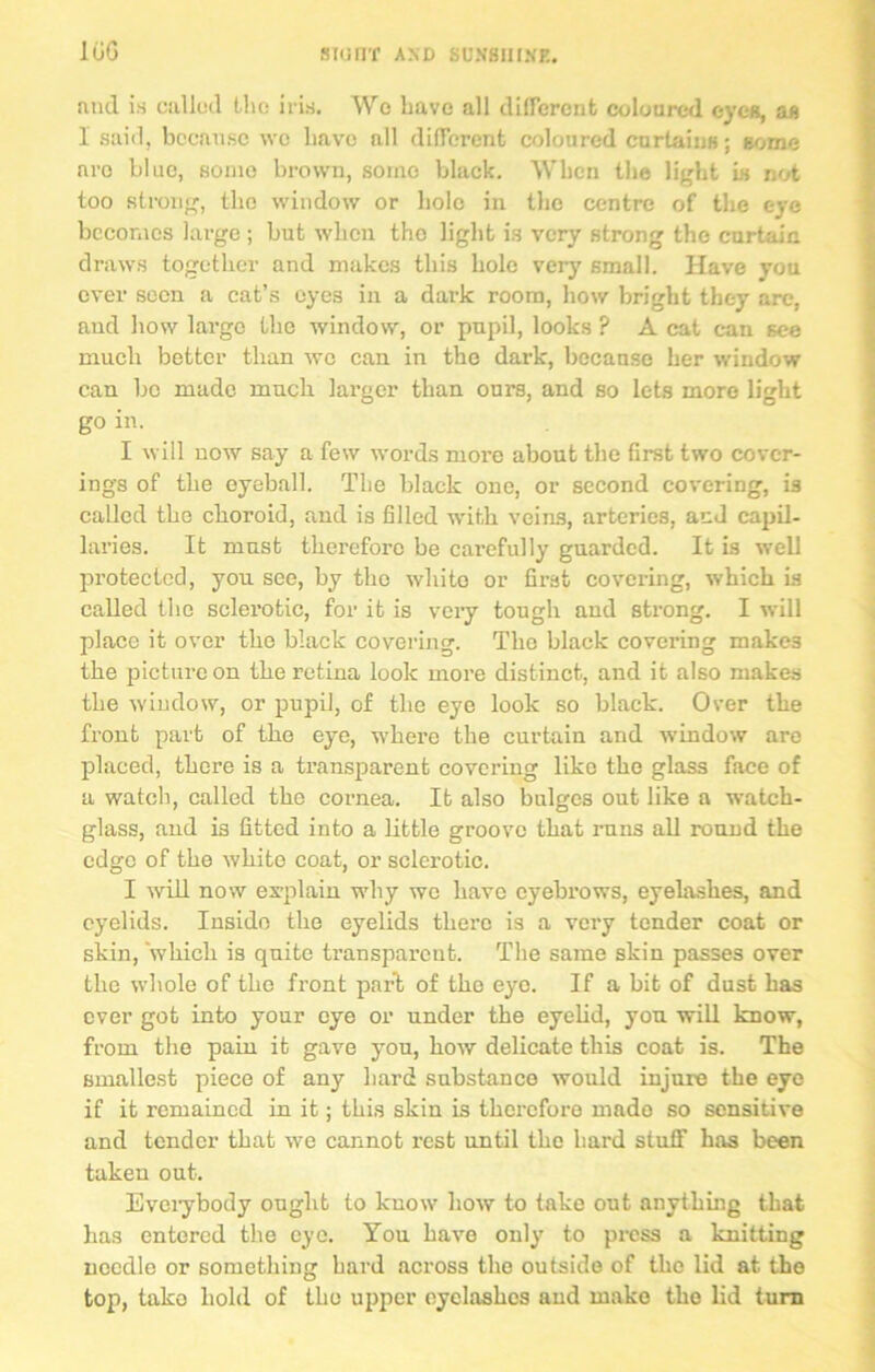 100 rind is callod Liu: iris. Wo Lave all different coloured eyes, as 1 said, because wc have all different coloured curtains; some are blue, some brown, some black. When the light is not too strong, the window or hole in the centre of the eye becomes large ; but when the light is very strong the curtain, draws together and makes this hole very small. Have you over seen a cat’s eyes in a dark room, how bright they are, and how large the window, or pupil, looks ? A cat can see much better than wc can in the dark, because her window can bo made ranch larger than ours, and so lets more light go in. I will now say a few words more about the first two cover- ings of the eyeball. The black one, or second covering, is called the choroid, and is filled with veins, arteries, and capil- laries. It must therefore be carefully guarded. It is well protected, yon see, by the white or first covering, which is called the sclerotic, for it is very tough and strong. I will place it over the black covering. The black covering make3 the picture on the retina look more distinct, and it also makes the window, or pupil, of the eye look so black. Over the front part of the eye, where the curtain and window are placed, there is a transparent covering like the glass face of a watch, called the cornea. It also bulges out like a watch- glass, and i3 fitted into a little groove that runs all round the edge of the white coat, or sclerotic. I will now explain why wc have eyebrows, eyelashes, and eyelids. Inside the eyelids there is a very tender coat or skin, which is quite transparent. The same skin passes over the whole of the front park of the eye. If a bit of dust has ever got into your eye or under the eyelid, yon will know, from the pain it gave you, how delicate this coat is. The smallest piece of any hard substance would injure the eye if it remained in it; this skin is therefore mado so sensitive and tender that we cannot rest until the hard stuff has been taken out. Everybody ought to know how to take out anything that has entered the eye. You have only to press a knitting needle or something hard across the outside of the lid at the top, take hold of the upper eyelashes and make the lid turn