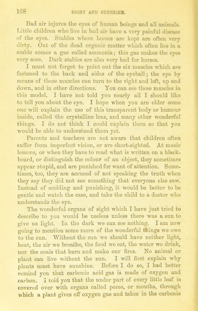 1(58 Bad air injures the eyes of human beings and all animals. Tuttle children who live in bad air have a very painful disease of the eyes. Stables where horses are kept are often very dirty. Out of the dead organic matter which often lies in a stable comes a gas called ammonia; this gas makes the eyes very sore. Dark stables are also very bad for horses. I must not forget to point out the six muscles which are fastened to the back and sides of the eyeball; the eye by means of these muscles can turn to the right and left, up and down, and in other directions. Yon can see these muscles in this model. I have not told you nearly all I should like to tell you about the eye. I hope when yon are older some one will explain the use of this transparent body or humour inside, called the crystalline lens, and many other wonderful things. I do not think I could explain them so that you would be able to understand them yet. Parents and teachers are not aware that children often suffer from imperfect vision, or are short-sighted. At music lessons, or when they have to read what is written on a black- board, or distinguish the colour of an object, they sometimes appear stupid, and are punished for want of attention. Some- times, too, they are accused of not speaking the truth when they say they did not see something that everyone else saw. Instead of scolding and punishing, it would be better to be gentle and watch the case, and take the child to a doctor who understands the eye. The wonderful organs of sight which I have just tried to describe to you would be useless unless there was a sun to give us light. In the dark we can see nothing. I am now going to mention some more of the wonderful things we owe to the sun. Without the sun we should have neither light, heat, the air we breathe, the food we eat, the water we drink, nor the coals that burn and make our fires. No animal or plant can live without the sun. I will first explain why plants must have sunshine. Before I do so, I had better remind you that carbonic acid gas is made of oxygen and carbon. I tola you that the under part of every little leaf is covered over with organs called pores, or mouths, through which a plant gives off oxygen gas and takes in the carbonic