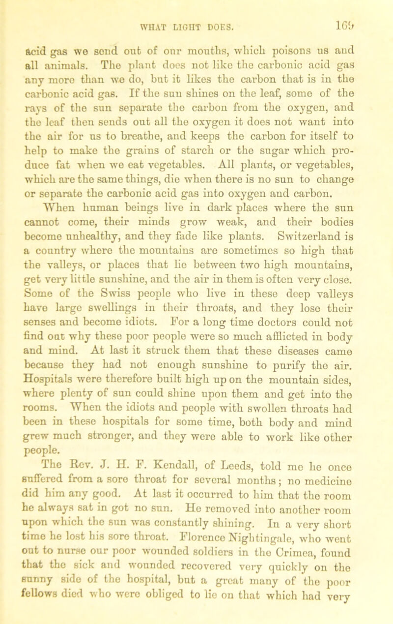 WHAT ucnt DOES. 16b acid gas we scud out of our mouths, which poisons us and all animals. The plant docs not like the carbonic acid gas any more than we do, bat it likes tho cai’bon that is in the carbonic acid gas. If the sun shines on the leaf, some of the rays of the sun separate the carbon from the oxygen, and the leaf then sends out all the oxygen it does not want into the air for us to breathe, and keeps the carbon for itself to help to make the grains of starch or the sugar which pro- duce fat when we eat vegetables. All plants, or vegetables, which are the same things, die when there is no sun to change or separate the carbonic acid gas into oxygen and carbon. When human beings live in dark places where the sun cannot come, their minds grow weak, and their bodies become unhealthy, and they fade like plants. Switzerland is a country where the mountains are sometimes so high that the valleys, or places that lie between two high mountains, get very little sunshine, and the air in them is often very close. Some of the Swiss people who live in these deep valleys have large swellings in their throats, and they lose them senses and become idiots. For a long time doctors could not find out why these poor people were so much afflicted in body and mind. At last it struck them that these diseases came because they had not enough sunshine to purify the air. Hospitals were therefore built high up on the mountain sides, where plenty of sun could shine upon them and get into the rooms. When the idiots and people with swollen throats had been in these hospitals for some time, both body and mind grew much stronger, and they were able to work like other people. The Rev. J. H. F. Kendall, of Leeds, told me he once Buffered from a sore throat for several months; no medicine did him any good. At last it occurred to him that tho room he always sat in got no sun. He removed into another room upon which the sun was constantly shining. In a very short timo he lost his sore throat. Florence Nightingale, who went out to nurse our poor wounded soldiers in tho Crimea, found that tho sick and wounded recovered very quickly on tho sunny side of the hospital, but a great many of tho poor fellows died who were obliged to lie on that which had very