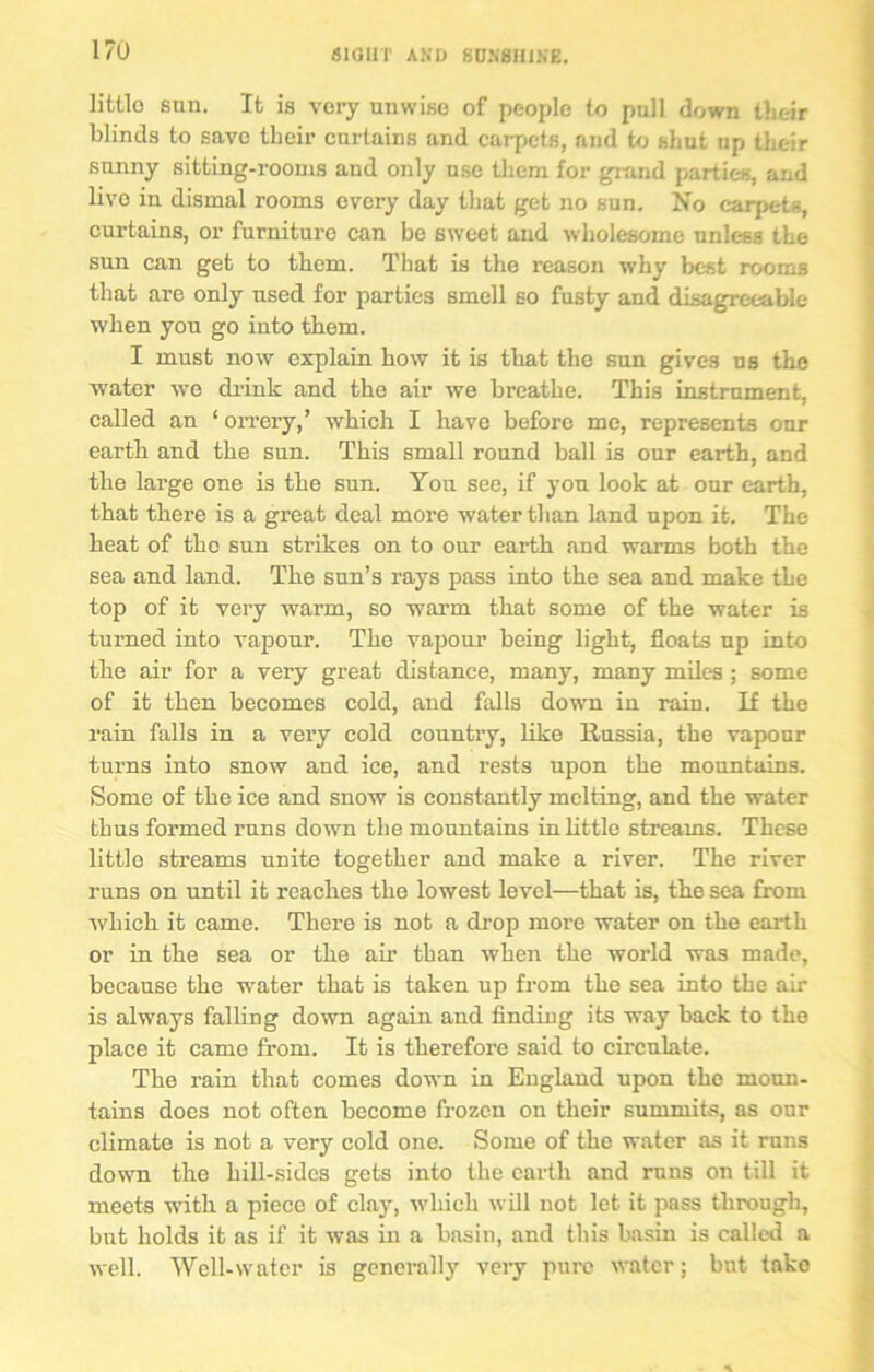 I/O little snn. It is very unwise of people to pull down their blinds to save their curtains and carpets, and to shut lip their sunny sitting-rooms and only use them for grand parties, and live in dismal rooms every day that get no sun. No carpets, curtains, or furniture can be sweet and wholesome unless the sun can get to them. That is the reason why best rooms that are only used for parties smell so fusty and disagreeable when you go into them. I must now explain how it is that the sun gives us the water we drink and the air we breathe. This instrument, called an ‘ orrery,’ which I have before me, represents our earth and the sun. This small round ball is our earth, and the large one is the sun. You see, if you look at our earth, that there is a great deal more water than land upon it. The heat of the sun strikes on to our earth and warms both the sea and land. The sun’s rays pass into the sea and make the top of it very warm, so warm that some of the water is turned into vapour. The vapour being light, floats up into the air for a very great distance, many, many miles; some of it then becomes cold, and falls down in rain. If the rain falls in a very cold country, like Russia, the vapour turns into snow and ice, and rests upon the mountains. Some of the ice and snow is constantly melting, and the water thus formed runs down the mountains in little streams. These little streams unite together and make a river. The river runs on until it reaches the lowest level—that is, the sea from which it came. There is not a drop more water on the earth or in the sea or the air than when the world was made, because the wrater that is taken up from the sea into the air is always falling down again and finding its way back to the place it came from. It is therefore said to circulate. The rain that comes down in England upon the moun- tains does not often become frozen on their summits, as our climate is not a very cold one. Some of the water as it runs down the hill-sides gets into the earth and runs on till it meets with a piece of clay, which will not let it pass through, but holds it as if it was in a basin, and this basin is called a well. Well-water is generally very pure water; but take