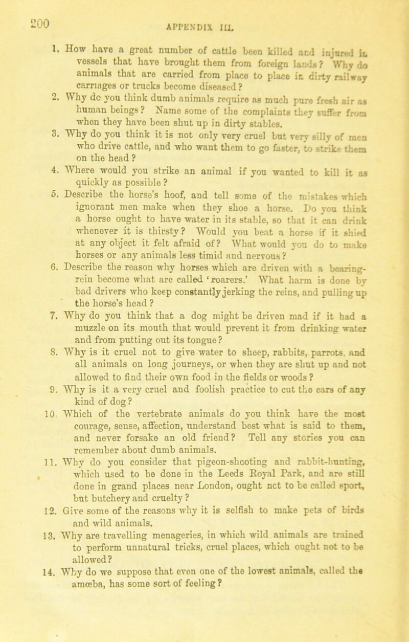 00 APPENDIX ILL 1. How have a great number of cattle been killed and injured in vossels that have brought them from foreign land* ? Why do animals that are carried from place to place in dirty railway carriages or trucks become diseased? 2. Why do you think dumb animals require as much pure fresh air a* human beings ? Name some of the complaints they suffer from whon they have been shut up in dirty stables. 3. Why do you think it is not only very cruel but very silly of men who drive cattle, and who want them to go faster, to strike them on the head ? 4. Where would you strike an animal if you wanted to kill it as quickly as possible ? 5. Describe the horse's hoof, and tell some of the mistakes which ignorant men make when they shoo a horse. Do you think a horse ought to have water in its stable, so that it can drink whenever it is thirsty? Would you beat a horse if it shied at any object it felt afraid of? What would you do to make horses or any animals less timid and nervous ? 6. Describe the reason why horses which are driven with a bearing- rein become what are called ‘ roarers.’ What harm is done by bad drivers who keep constantly jerking the reins, and pulling up the horse’s head ? 7. Why do you think that a dog might be driven mad if it had a muzzle on its mouth that would prevent it from drinking water and from putting out its tongue ? 8. Why is it cruel not to give water to sheep, rabbits, parrots, and all animals on long journeys, or when they are shut up and not allowed to find their own food in the fields or woods ? 9. Why is it a very cruel and foolish practice to cut the ears of any kind of dog ? 10 Which of the vertebrate animals do you think have the most courage, sense, affection, understand best what is said to them, and never forsake an old friend? Tell any stories you can remember about dumb animals. 11. Why do you consider that pigeon-shooting and rabbit-lmnting, which used to be done in the Leeds Royal Park, and are still done in grand places near London, ought net to be called sport, but butchery and cruelty ? 12. Give some of the reasons why it is selfish to make pets of birds and wild animals. 13. Why are travelling menageries, in which wild animals are trained to perform unnatural tricks, cruel places, which ought not to be allowed? 14. Why do we suppose that even one of the lowest animals, called the amoeba, has some sort of feeling?