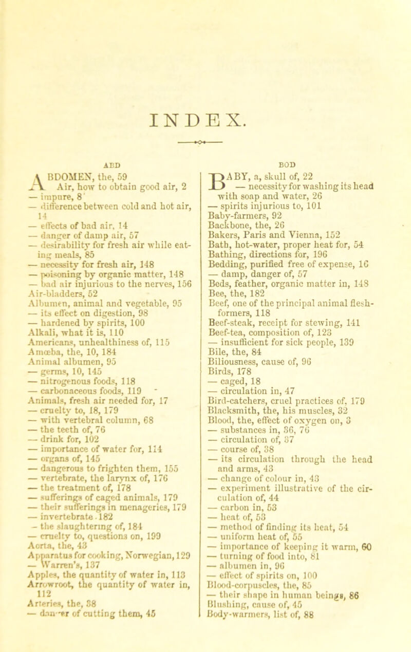 INDEX. A BDOMEN, the, 59 .aY Air, how to obtain good air, 2 — impure, 8 — difference between cold and hot air, 14 — effects of bad air, 14 — danger of damp air, 57 — desirability for fresh air while eat- ing meals, 85 — necessity for fresh air, 148 — poisoning by organic matter, 148 — bad air injurious to the nerves, 156 Air-bladders, 52 Albumen, animal and vegetable, 95 — its effect on digestion, 98 — hardened by spirits, 100 Alkali, what it is, 110 Americans, unhealthiness of, 115 Amoeba, the, 10, 184 Animal albumen, 95 — germs, 10, 145 — nitrogenous foods, 118 — carbonaceous foods, 119 Animals, fresh air needed for, 17 — cruelty to, 18, 179 — with vertebral column, 68 — the teeth of, 76 — drink for, 102 — importance of water for, 114 — organs of, 145 — dangerous to frighten them, 155 — vertebrate, the larynx of, 176 — the treatment of, 178 — sufferings of caged animals, 179 — their sufferings in menageries, 179 — invertebrate • 182 — the slaughtering of, 184 — cruelty to, questions on, 199 Aorta, the, 43 Apparatus for cooking, Norwegian, 129 — Warren’s, 137 Apples, the quantity of water in, 113 Arrowroot, the quantity of water in, 112 Arteries, the, 38 — dan-er of cutting them, 45 BOD Baby, a, skuii of, 22 — necessity for washing its head with soap and water, 26 — spirits injurious to, 101 Baby-farmers, 92 Backbone, the, 26 Bakers, Paris and Vienna, 152 Bath, hot-water, proper heat for, 54 Bathing, directions for, 196 Bedding, purified free of expense, 16 — damp, danger of, 57 Beds, feather, organic matter in, 148 Bee, the, 182 Beef, one of the principal animal flesh- formers, 118 Beef-steak, receipt for stewing, 141 Beef-tea, composition of, 123 — insufficient for sick people, 139 Bile, the, 84 Biliousness, cause of, 96 Birds, 178 — caged, 18 — circulation in, 47 Bird-catchers, cruel practices of, 179 Blacksmith, the, his muscles, 32 Blood, the, effect of oxygen on, 3 — substances in, 36, 76 — circulation of, 37 — course of, 38 — its circulation through the head and arms, 43 — change of colour in, 43 — experiment illustrative of the cir- culation of, 44 — carbon in, 63 — heat of, 53 — method of finding its heat, 54 — uniform heat of, 55 — importance of keeping it warm, 60 — turning of food into, 81 — albumen in, 96 — effect of spirits on, 100 Blood-corpuscles, the, 85 — their shape in human beings, 86 Blushing, cause of, 45 Body-warmers, list of, 88