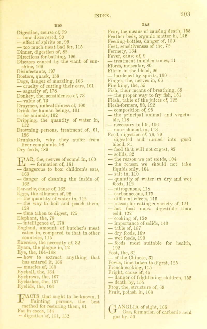dig Digestion, course of, 79 — how discovered, 99 — effect of spirits on, 99 — too much meat bad for, 115 Dinner, digestion of, 82 Directions for bathing, 196 Diseases caused by the want of sun- shino, 169 Disinfectants, 197 Doctors, quack, 158 Dogs, danger of muzzling, 103 — cruelty of cutting their ears, 161 — sagacity of, 178 Donkey, the, sensibleness of, 73 — value of, 73 Draymen, unhealthiness of, 100 Drink for human beings, 101 — for animals, 102 Dripping, the quantity of water in, 112 Drowning persons, treatment of, 61, 196 Drunkards, why they suffer from liver complaints, 98 Dry foods, 189 EAR, the, nerves of sound in, 160 — formation of, 161 — dangerous to box children’s ears, 163 — danger of cleaning the inside of, 162 r.ar-ache, cause of, 162 Eggs, the albumen of, 98 — the quantity of water in, 112 — the way to boil and poach them, 128 — time taken to digest, 125 Elephant, the, 78 — intelligence of, 178 England, amount of butcher’s meat eaten in, compared to that in other countries, 115 Exercise, the necessity of, 32 Eyam, the plague in, 12 Eye, the, 16-1-168 — how to extract anything that has entered it, 166 — muscles of, 1C8 Eyeball, the, 164 Eyebrows, the, 167 Eyelashes, the, 167 Eyelids, the, 166 I TRACTS that ought to be known, 1 . Eainting persons, the best method for restoring them, 61 Fat in cocoa, 144 — digestion of, 151, 152 OAS | Fear, the means of causing death, 155 l-'eather beds, organic matter in, 1*18 Feeding-bottles, danger of, 150 Feet, sensitiveness of the, 72 Fermety, 134 Fever, cause of, 9 — treatment in olden times, 11 Fibres, muscular, 80 Fibrin in the blood, 96 — hardened by spirits, 100 Finger, the, nerves in, 66 Fire king, the, 55 Fish, their means of breathing, 69 — the proper way to fry fish, 151 Flesh, table of the juices of, 122 Flesh-formers, 88, 192 — composition of, 95 — the principal animal and vegeta- ble, 118 — necessary to life, 106 — nourishment in, 118 Food, digestion of, 76, 79 — digested and turned into good blood, 81 — food that will not digest, 82 — solids, 82 — the reason we eat solids, 104 — the reason we should not take liquids only, 104 — salt in, 110 — quantity' of water in dry and wet foods, 112 — nitrogenous, 115 — carbonaceous, 119 — different effects, 119 — reason for eating a variety of, 121 — hot food more digestible than cold, 122 — cooking of, 12*5 — importance of solids, 140 — table of, 187 — dry foods, 189 — wet foods, 190 — foods most suitable for health, 192 Foot, the, 31 — of the Chinese, 31 Fowls, time taken to digest, 125 French cooking, 115 Fright, cause of, 45 — danger of frightening children, 155 — death by, 165 Frog, the, structure of, 69 Fruit, potash in, 108 r \ ANGLIA of sight, 166 Gna, formation of carbonic acid gas by, 00
