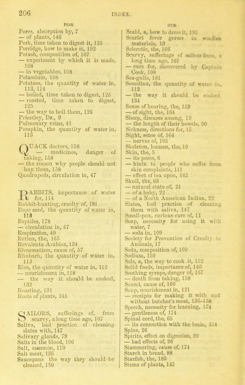 POR Tores, absorption by, 7 — of plants, 146 Pork, time taken to digest it, 125 Porridge, bow to make it, 192 Potash, composition of, 107 — experiment by which it is made, 108 — in vegetables, 108 Potassium, 108 Potatoes, the quantity of water in, 113, 114 — boiled, time taken to digest, 125 — roasted, time taken to digest, 125 — the way to boil them, 126 Priestley, Dr., 9 Pulmonary veins, 41 Pumpkin, the quantity of water in, Quack doctors, iss — medicines, danger of taking, 158 — the reason why people should not buy them, 158 Quadrupeds, circulation in, 47 EABBITS, importance of water for, 114 Rabbit-lninting, cruelty of, 181 I!ape seed, the quantity of water in, 113 Reptiles, 178 — circulation in, 47 Respiration, 49 Retina, the, 165 Revaleuta Arabica, 134 Rheumatism, cause of, 57 Rhubarb, the quantity of water in, 113 Rice, the quantity of water in, 112 — nourishment in, 118 — the wav it should be cooked, 132 Roasting, 131 Roots of plants, 145 QAILQRS, sufferings of, from O scurvy, along time ago, 107 Saliva, bad practice of cleaning slates with, 147 Salivary glands, 79 Salts in the blood, 106 Salt, common, 110 Salt meat, 136 Saucepans the way they should be cleaned, 150 STB Scald, a, how todre*«it, 195 Scarlet fever germ, i:i woollen materials, 13 Sclerotic, the, 166 Scurvy, sufferings of sailor* from, a long time ago, 107 — cure for, discovered bv Cap'. .A Cook,108 Sea-gulls, 181 Semolina, the quantity of water ii_ 112 — the way it should be ccolie-i 134 Sense of hearing, the, 159 — of sight, the, 164 Sheep, diseases among, 19 — the length of their bowels, £0 Sickness, directions for, 15 Sight, sense of, 164 — nerves of, 165 Skeleton, human, the, 19 Skin, the, 5 — its pores, 6 — hints to people who suffer from skin complaints, 111 — effect of tea upon, 142 Skull, the, 63 — natural state of, 21 — of a baby, 22 — of a North American Indian, 22 Slates, bad practice of cleaning them with saliva, 147 Small-pox, curious cure of, 11 Soap, necessity for using it with water, 7 — soda in, 109 Society for Prevention of Cruelly : Animals, 17 Soda, composition of, 109 Sodium, 110 Sole, a, the way to cook it, 152 Solid foods, importance of, 140 Soothing syrups, danger of, 157 — death from taking, 158 Sound, cause of, 160 Soup, nourishment in, 121 — receipts for making it with and without butcher's meat, 136-138 Speech, necessity for learning, 174 — gentleness of, 174 Spinal cord, the, 65 — its connection with the brain, 154 Spine, 26 Spirits, effect on digestion, 99 — bad effects of, 98 Stammering, cause of, 174 Starch in bread, 88 Starfish, the, 183 Stems of plants, 145