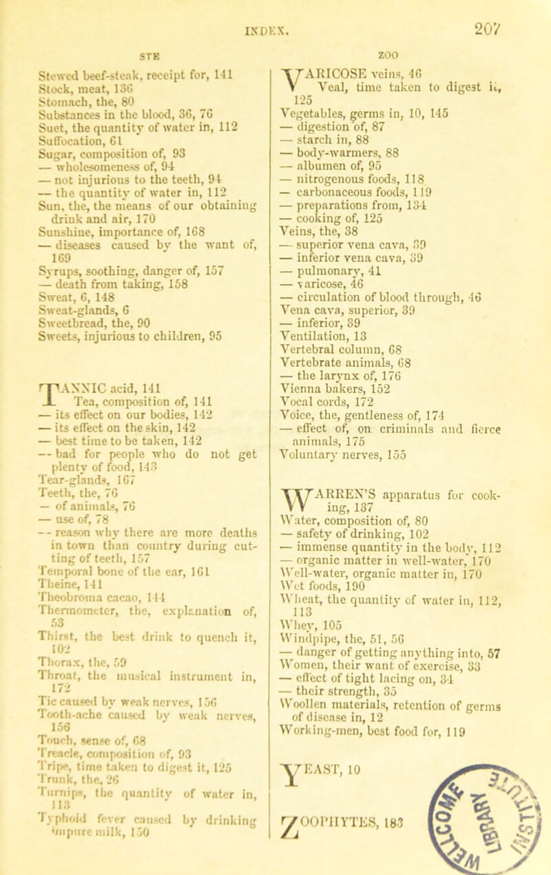 STE zoo Stewed beef-steak, receipt for, 141 Stock, meat, 13G Stomach, the, 80 Substances in the blood, 36, 70 Suet, the quantity of water in, 112 Suffocation, Cl Sugar, composition of, 93 — wholesomeness of, 94 — not injurious to the teeth, 94 — the quantity of water in, 112 Sun, the, the means of our obtaining drink and air, 170 Sunshine, importance of, 1G8 — diseases caused by the want of, 1C9 Syrups, soothing, danger of, 157 — death from taking, 158 Sweat, C, 148 Sweat-glands, 6 Sweetbread, the, 90 Sweets, injurious to children, 95 TAXXIC acid, 141 Tea, composition of, 141 — its effect on our bodies, 142 — its effect on the skin, 142 — best time to be taken, 142 — bad for people who do not get plenty of food, 143 Tear-glands, 1C7 Teeth, the, 7G — of animals, 7G — use of, 78 - - reason why there are more deaths in town than country during cut- ting of teeth, 157 Temporal bone of the ear, 1G1 Tlieine, 141 Theobroma cacao, 144 Thermometer, the, explanation of, 53 Thirst, the best drink to quench it, 102 Thorax, the, 59 Throat, the musical instrument in, 172 Tic caused by weak nerves, 15G Tooth-ache caused by weak nerves, 156 Touch, sense of, G8 Treacle, composition of, 93 Tripe, time taken to digest it, 125 Trunk, the, 26 Turnips, the quantity of water in, 113 Typhoid fever caused by drinking ■mpurc milk, 150 VTARICOSE veins, 4G V Veal, time taken to digest ii, 125 Vegetables, germs in, 10, 145 — digestion of, 87 — starch in, 88 — body-warmers, 88 — albumen of, 95 — nitrogenous foods, 118 — carbonaceous foods, 119 — preparations from, 134 — cooking of, 125 Veins, the, 38 — superior vena cava, 39 — inferior vena cava, 39 — pulmonary, 41 — varicose, 4G — circulation of blood through, 4G Vena cava, superior, 39 — inferior, 39 Ventilation, 13 Vertebral column, 68 Vertebrate animals, G8 — the larynx of, 176 Vienna bakers, 152 Vocal cords, 172 Voice, the, gentleness of, 174 — effect of, on criminals and fierce animals, 175 Voluntary nerves, 155 WARREX’S apparatus for cook- ing, 137 Water, composition of, 80 — safety of drinking, 102 — immense quantity in the body, 112 — organic matter in well-water, 170 Well-water, organic matter in, 170 Wet foods, 190 Wheat, the quantity of water in, 112, 113 Whey, 105 Windpipe, the, 51, 56 — danger of getting anything into, 57 Women, their want of exercise, 33 — effect of tight lacing on, 34 — their strength, 35 Woollen materials, retention of germs of disease in, 12 Working-men, best food for, 119 7 EAST, 10 ^OOPlIYTliS, iw