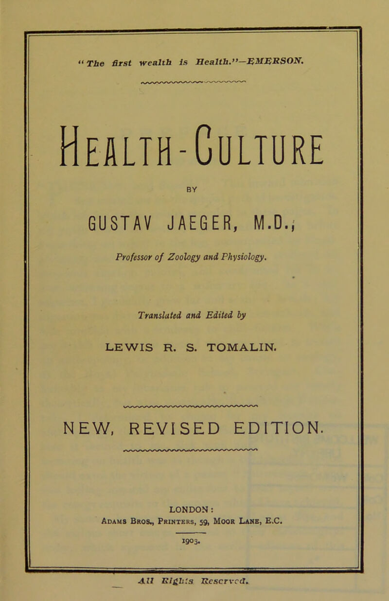 “ The first wealth Is Health.”—EMERSON. Health-Culture BY GUSTAV JAEGER, M.D.; Professor of Zoology and Physiology. Translated and Edited by LEWIS R. S. TOMALIN. NEW, REVISED EDITION. LONDON: Adams Bros., Printers, 59, Moor Lane, E.C. 1903. All Rights Reserved.