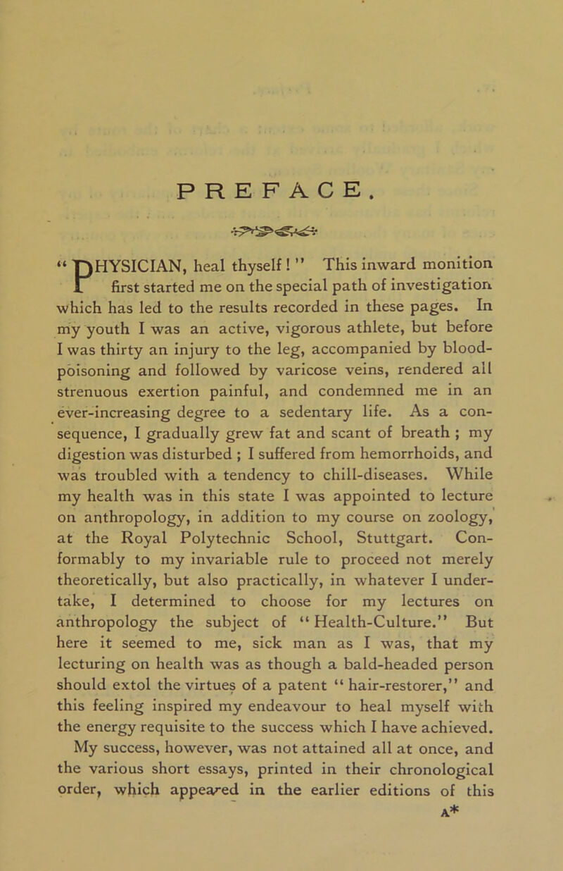 PREFACE. « T)HYSICIAN, heal thyself ! ” This inward monition 1 first started me on the special path of investigation which has led to the results recorded in these pages. In my youth I was an active, vigorous athlete, but before I was thirty an injury to the leg, accompanied by blood- poisoning and followed by varicose veins, rendered all strenuous exertion painful, and condemned me in an ever-increasing degree to a sedentary life. As a con- sequence, I gradually grew fat and scant of breath ; my digestion was disturbed ; I suffered from hemorrhoids, and was troubled with a tendency to chill-diseases. While my health was in this state I was appointed to lecture on anthropology, in addition to my course on zoology, at the Royal Polytechnic School, Stuttgart. Con- formably to my invariable rule to proceed not merely theoretically, but also practically, in whatever I under- take, I determined to choose for my lectures on anthropology the subject of “Health-Culture.” But here it seemed to me, sick man as I was, that my lecturing on health was as though a bald-headed person should extol the virtues of a patent “hair-restorer,” and this feeling inspired my endeavour to heal myself with the energy requisite to the success which I have achieved. My success, however, was not attained all at once, and the various short essays, printed in their chronological order, which appealed in the earlier editions of this A*