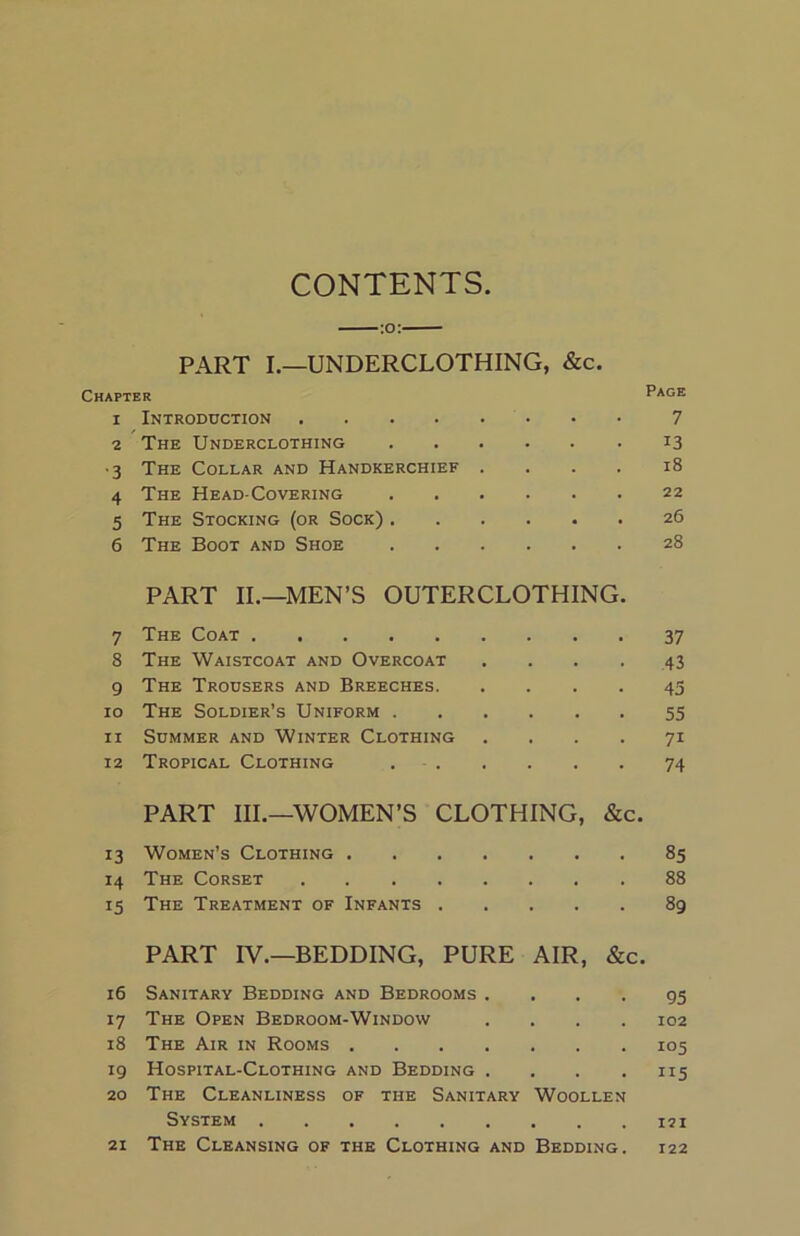 CONTENTS PART I.—UNDERCLOTHING, &c. Chapter Page 1 Introduction 7 2 The Underclothing 13 •3 The Collar and Handkerchief . . . . 18 4 The Head-Covering 22 5 The Stocking (or Sock) 26 6 The Boot and Shoe 28 PART II.—MEN’S OUTERCLOTHING. 7 The Coat 37 8 The Waistcoat and Overcoat ... . 43 9 The Trousers and Breeches 43 10 The Soldier’s Uniform 55 11 Summer and Winter Clothing .... 71 12 Tropical Clothing 74 PART III.—WOMEN’S CLOTHING, &c. 13 Women’s Clothing 85 14 The Corset 88 15 The Treatment of Infants 89 PART IV.—BEDDING, PURE AIR, &c. 16 Sanitary Bedding and Bedrooms . 17 The Open Bedroom-Window . . . . 18 The Air in Rooms 19 Hospital-Clothing and Bedding . . . . 20 The Cleanliness of the Sanitary Woollen System The Cleansing of the Clothing and Bedding. 95 102 105 115 121 21 122