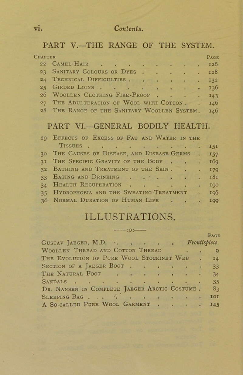 PART V.—THE RANGE OF THE SYSTEM. Chapter 22 Camel-Hair 23 Sanitary Colours or Dyes .... 24 Technical Difficulties 25 Girded Loins 26 Woollen Clothing Fire-Proof . 27 The Adulteration of Wool with Cotton . 28 The Range of the Sanitary Woollen System Page 126 128 132 I3G 143 146 146 PART VI.—GENERAL BODILY HEALTH. 29 Effects of Excess of Fat and Water in the Tissues . . 151 30 The Causes of Disease, and Disease Germs . 157 31 The Specific Gravity of the Body . . . 169 32 Bathing and Treatment of the Skin . . . 179 33 Eating and Drinking . . • . . . . 181 34 Health Recuperation 190 35 Hydrophobia and the Sweating-Treatment . 196 30 Normal Duration of Human Life . . . 199 ILLUSTRATIONS. Page Gustav Jaeger, M.D. *. , . . . Frontispiece. Woollen Thread and Cotton Thread . . 9 The Evolution of Pure Wool Stockinet Web . 14 Section of a Jaeger Boot 33 The Natural Foot 34 Sandals 35 Dr. Nansen in Complete Jaeger Arctic Costume . 83 Sleeping Bag . 101 A So-called Pure Wool Garment .... 145