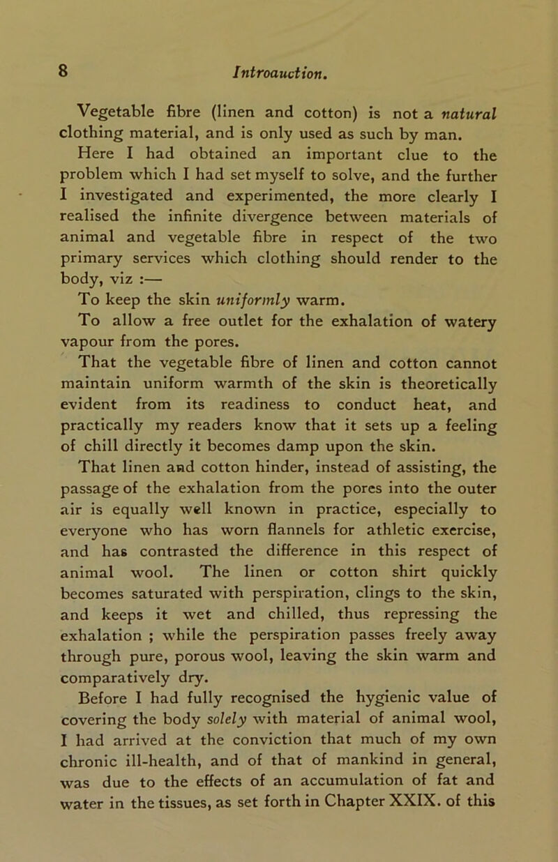 Vegetable fibre (linen and cotton) is not a natural clothing material, and is only used as such by man. Here I had obtained an important clue to the problem which I had set myself to solve, and the further I investigated and experimented, the more clearly I realised the infinite divergence between materials of animal and vegetable fibre in respect of the two primary services which clothing should render to the body, viz :— To keep the skin uniformly warm. To allow a free outlet for the exhalation of watery vapour from the pores. That the vegetable fibre of linen and cotton cannot maintain uniform warmth of the skin is theoretically evident from its readiness to conduct heat, and practically my readers know that it sets up a feeling of chill directly it becomes damp upon the skin. That linen and cotton hinder, instead of assisting, the passage of the exhalation from the pores into the outer air is equally well known in practice, especially to everyone who has worn flannels for athletic exercise, and has contrasted the difference in this respect of animal wool. The linen or cotton shirt quickly becomes saturated with perspiration, clings to the skin, and keeps it wet and chilled, thus repressing the exhalation ; while the perspiration passes freely away through pure, porous wool, leaving the skin warm and comparatively dry. Before I had fully recognised the hygienic value of covering the body solely with material of animal wool, I had arrived at the conviction that much of my own chronic ill-health, and of that of mankind in general, was due to the effects of an accumulation of fat and water in the tissues, as set forth in Chapter XXIX. of this