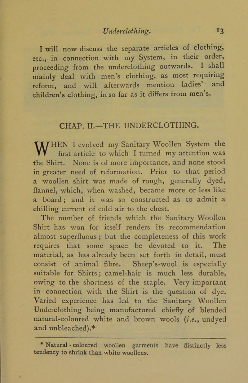 I will now discuss the separate articles of clothing, etc., in connection with my System, in their order, proceeding from the underclothing outwards. I shall mainly deal with men’s clothing, as most requiring reform, and will afterwards mention ladies and children’s clothing, in so far as it differs from men’s. CHAP. II.—THE UNDERCLOTHING. WHEN I evolved my Sanitary Woollen System the first article to which I turned my attention was the Shirt. None is of more importance, and none stood in greater need of reformation. Prior to that period a woollen shirt was made of rough, generally dyed, flannel, which, when washed, became more or less like a board; and it was so constructed as to admit a chilling current of cold air to the chest. The number of friends which the Sanitary Woollen Shirt has won for itself renders its recommendation almost superfluous ; but the completeness of this work requires that some space be devoted to it. The material, as has already been set forth in detail, must consist of animal fibre. Sheep’s-wool is especially suitable for Shirts; camel-hair is much less durable, owing to the shortness of the staple. Very important in connection with the Shirt is the question of dye. Varied experience has led to the Sanitary Woollen Underclothing being manufactured chiefly of blended natural-coloured white and brown wools (i.e., undyed and unbleached).* * Natural - coloured woollen garments have distinctly less tendency to shrink than white woollens.