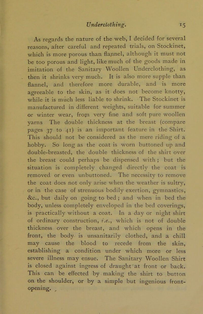 As regards the nature of the web, I decided for several reasons, after careful and repeated trials, on Stockinet, which is more porous than flannel, although it must not be too porous and light, like much of the goods made in imitation of the Sanitary Woollen Underclothing, as then it shrinks very much. It is also more supple than flannel, and therefore more durable, and is more agreeable to the skin, as it does not become knotty, while it is much less liable to shrink. The Stockinet is manufactured in different weights, suitable for summer or winter wear, fropi very fine and soft pure woollen yarns The double thickness at the breast (compare pages 37 to 41) is an important feature in the Shirt. This should not be considered as the mere riding of a hobby. So long as the coat is worn buttoned up and double-breasted, the double thickness of the shirt over the breast could perhaps be dispensed with ; but the situation is completely changed directly the coat is removed or even unbuttoned. The necessity to remove the coat does not only arise when the weather is sultry, or in the case of strenuous bodily exertion, gymnastics, &c., but daily on going to bed ; and when in bed the body, unless completely enveloped in the bed coverings, is practically without a coat. In a day or night shirt of ordinary construction, i.e., which is not of double thickness over the breast, and which opens in the front, the body is unsanitarily clothed, and a chill may cause the blood to recede from the skin, establishing a condition under which more or less severe illness may ensue. The Sanitary Woollen Shirt is closed against ingress of draught at front or back. This can be effected by making the shirt to button on the shoulder, or by a simple but ingenious front- opening.