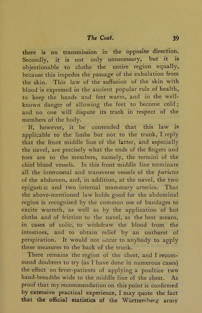 there is no transmission in the opposite direction. Secondly, it is not only unnecessary, but it is objectionable to clothe the entire region equally, because this impedes the passage of the exhalation from the skin. This law of the suffusion of the skin with blood is expressed in the ancient popular rule .of health,, to keep the hands and feet warm, and in the well- known danger of allowing the feet to become cold; and no one will dispute its truth in respect of the members of the body. If, however, it be contended that this law is applicable to the limbs but not to the trunk, I reply that the front middle line of the latter, and especially the navel, are precisely what the ends of the fingers and toes are to the members, namely, the termini of the chief blood vessels. In this front middle line terminate all the intercostal and transverse vessels of the parietes of the abdomen, and, in addition, at the navel, the two epigastiic and two internal mammary arteries. That the above-mentioned law holds good for the abdominal region is recognised by the common use of bandages to excite warmth, as well as by the application of hot cloths and of friction to the navel, as the best means, in cases of colic, to withdraw the blood from the intestines, and to obtain relief by an outburst of perspiration. It would not occur to anybody to apply these measures to the back of the trunk. There remains the region of the chest, and I recom- mend doubters to try (as I have done in numerous cases) the effect on fever-patients of applying a poultice two hand-breadths wide to the middle line of the chest. As proof that my recommendation on this point is confirmed by extensive practical experience, I may quote the fact that the official statistics of the Wiirttemberg army