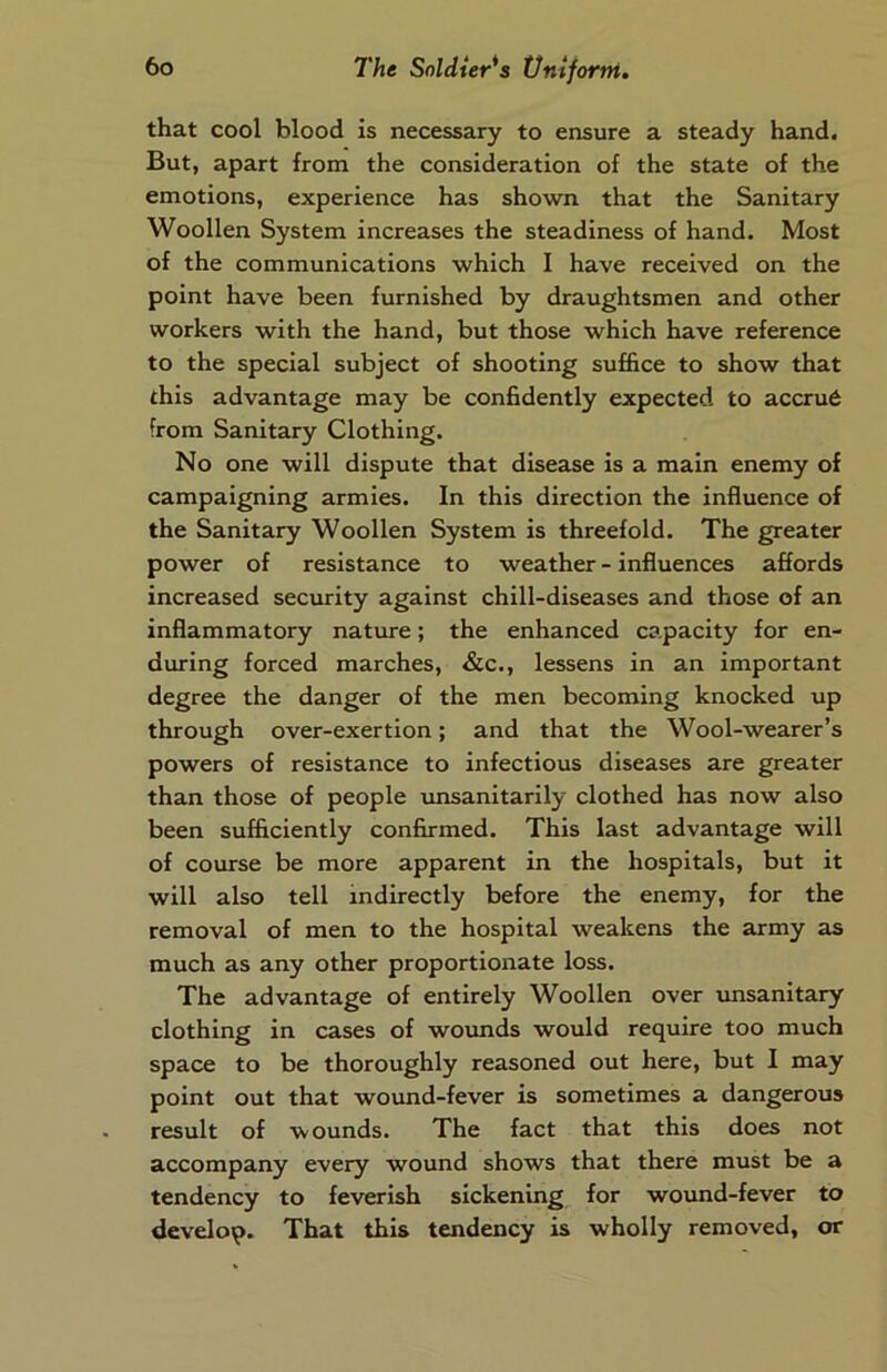 that cool blood is necessary to ensure a steady hand. But, apart from the consideration of the state of the emotions, experience has shown that the Sanitary Woollen System increases the steadiness of hand. Most of the communications which I have received on the point have been furnished by draughtsmen and other workers with the hand, but those which have reference to the special subject of shooting suffice to show that this advantage may be confidently expected to accrue from Sanitary Clothing. No one will dispute that disease is a main enemy of campaigning armies. In this direction the influence of the Sanitary Woollen System is threefold. The greater power of resistance to weather - influences affords increased security against chill-diseases and those of an inflammatory nature; the enhanced capacity for en- during forced marches, &c., lessens in an important degree the danger of the men becoming knocked up through over-exertion; and that the Wool-wearer’s powers of resistance to infectious diseases are greater than those of people unsanitarily clothed has now also been sufficiently confirmed. This last advantage will of course be more apparent in the hospitals, but it will also tell indirectly before the enemy, for the removal of men to the hospital weakens the army as much as any other proportionate loss. The advantage of entirely Woollen over unsanitary clothing in cases of wounds would require too much space to be thoroughly reasoned out here, but I may point out that wound-fever is sometimes a dangerous result of wounds. The fact that this does not accompany every wound shows that there must be a tendency to feverish sickening for wound-fever to develop. That this tendency is wholly removed, or