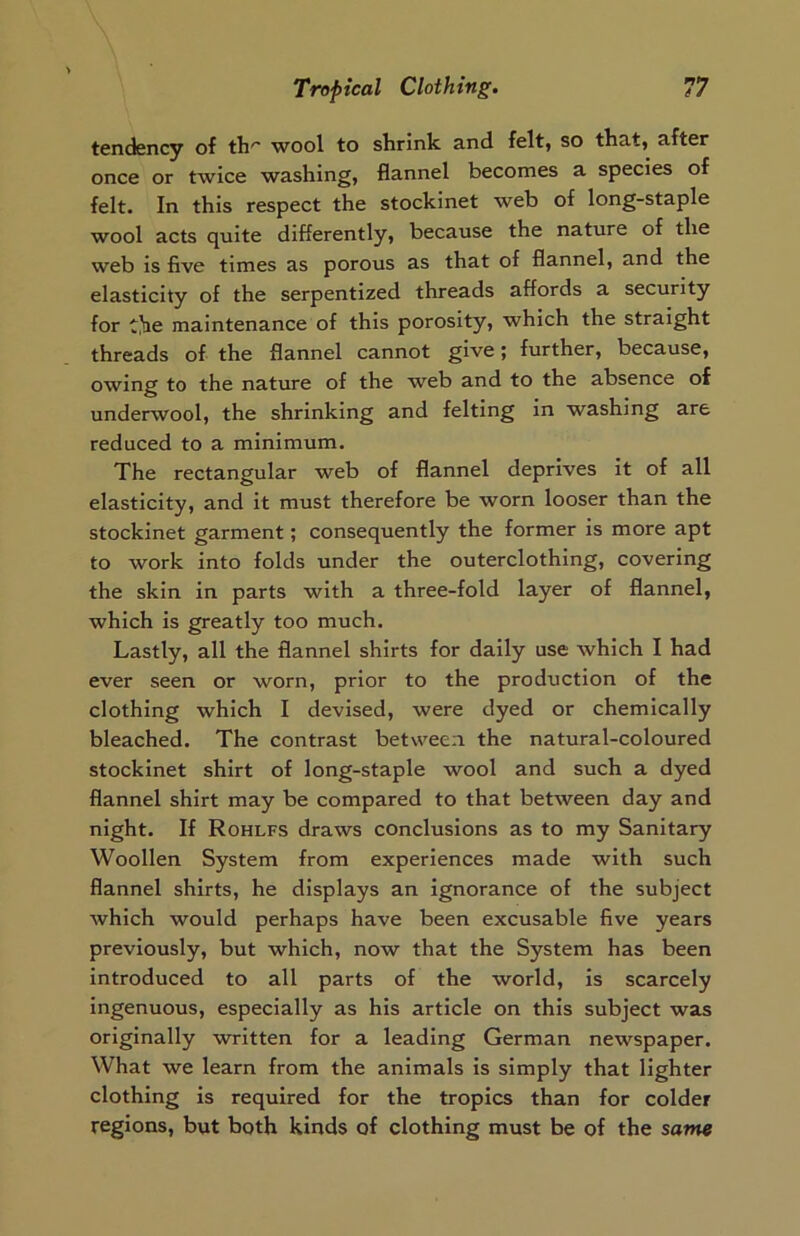 tendency of th'~ wool to shrink and felt, so that, after once or twice washing, flannel becomes a species of felt. In this respect the stockinet web of long-staple wool acts quite differently, because the nature of the web is five times as porous as that of flannel, and the elasticity of the serpentized threads affords a security for the maintenance of this porosity, which the straight threads of the flannel cannot give; further, because, owing to the nature of the web and to the absence of underwool, the shrinking and felting in washing are reduced to a minimum. The rectangular web of flannel deprives it of all elasticity, and it must therefore be worn looser than the stockinet garment; consequently the former is more apt to work into folds under the outerclothing, covering the skin in parts with a three-fold layer of flannel, which is greatly too much. Lastly, all the flannel shirts for daily use which I had ever seen or worn, prior to the production of the clothing which I devised, were dyed or chemically bleached. The contrast between, the natural-coloured stockinet shirt of long-staple wool and such a dyed flannel shirt may be compared to that between day and night. If Rohlfs draws conclusions as to my Sanitary Woollen System from experiences made with such flannel shirts, he displays an ignorance of the subject which would perhaps have been excusable five years previously, but which, now that the System has been introduced to all parts of the world, is scarcely ingenuous, especially as his article on this subject was originally written for a leading German newspaper. What we learn from the animals is simply that lighter clothing is required for the tropics than for colder regions, but both kinds of clothing must be of the same