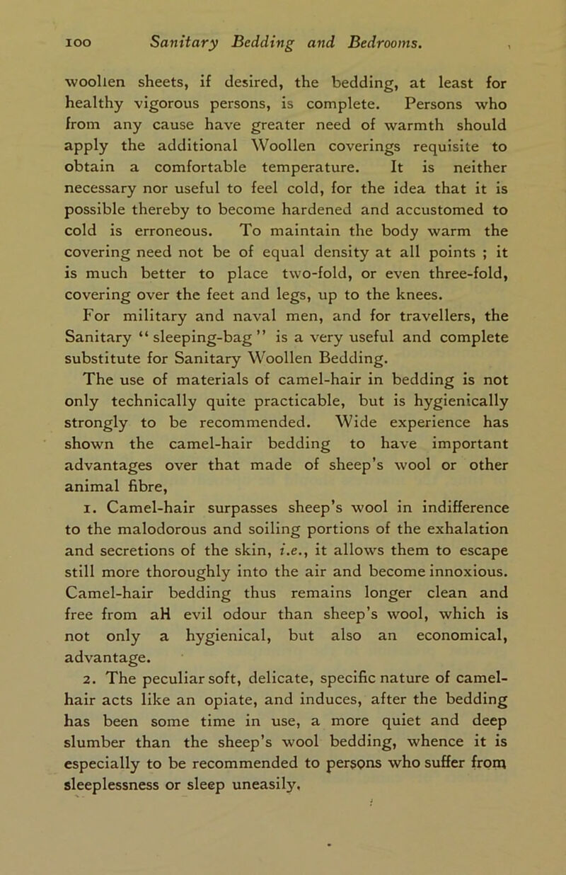 woollen sheets, if desired, the bedding, at least for healthy vigorous persons, is complete. Persons who from any cause have greater need of warmth should apply the additional Woollen coverings requisite to obtain a comfortable temperature. It is neither necessary nor useful to feel cold, for the idea that it is possible thereby to become hardened and accustomed to cold is erroneous. To maintain the body warm the covering need not be of equal density at all points ; it is much better to place two-fold, or even three-fold, covering over the feet and legs, up to the knees. For military and naval men, and for travellers, the Sanitary “sleeping-bag” is a very useful and complete substitute for Sanitary Woollen Bedding. The use of materials of camel-hair in bedding is not only technically quite practicable, but is hygienically strongly to be recommended. Wide experience has shown the camel-hair bedding to have important advantages over that made of sheep’s wool or other animal fibre, 1. Camel-hair surpasses sheep’s wool in indifference to the malodorous and soiling portions of the exhalation and secretions of the skin, i.e., it allows them to escape still more thoroughly into the air and become innoxious. Camel-hair bedding thus remains longer clean and free from aH evil odour than sheep’s wool, which is not only a hygienical, but also an economical, advantage. 2. The peculiar soft, delicate, specific nature of camel- hair acts like an opiate, and induces, after the bedding has been some time in use, a more quiet and deep slumber than the sheep’s wool bedding, w'hence it is especially to be recommended to persons who suffer front sleeplessness or sleep uneasity,