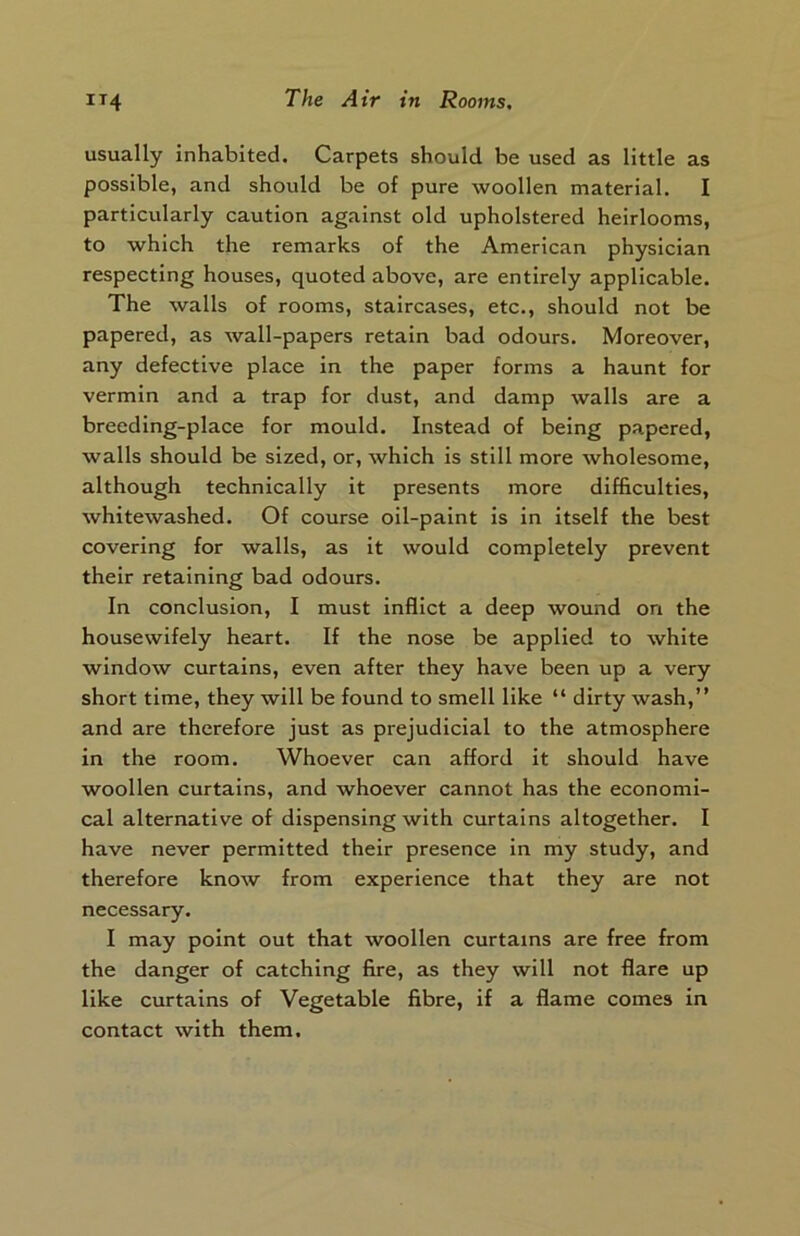 usually inhabited. Carpets should be used as little as possible, and should be of pure woollen material. I particularly caution against old upholstered heirlooms, to which the remarks of the American physician respecting houses, quoted above, are entirely applicable. The walls of rooms, staircases, etc., should not be papered, as wall-papers retain bad odours. Moreover, any defective place in the paper forms a haunt for vermin and a trap for dust, and damp walls are a breeding-place for mould. Instead of being papered, walls should be sized, or, which is still more wholesome, although technically it presents more difficulties, whitewashed. Of course oil-paint is in itself the best covering for walls, as it would completely prevent their retaining bad odours. In conclusion, I must inflict a deep wound on the housewifely heart. If the nose be applied to white window curtains, even after they have been up a very short time, they will be found to smell like “ dirty wash,” and are therefore just as prejudicial to the atmosphere in the room. Whoever can afford it should have woollen curtains, and whoever cannot has the economi- cal alternative of dispensing with curtains altogether. I have never permitted their presence in my study, and therefore know from experience that they are not necessary. I may point out that woollen curtains are free from the danger of catching fire, as they will not flare up like curtains of Vegetable fibre, if a flame comes in contact with them.