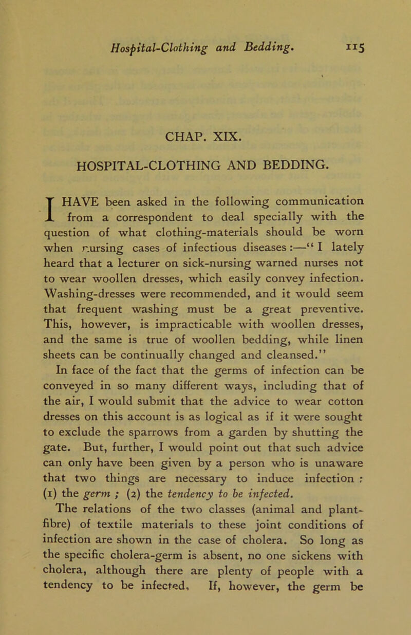 CHAP. XIX. HOSPITAL-CLOTHING AND BEDDING. I HAVE been asked in the following communication from a correspondent to deal specially with the question of what clothing-materials should be worn when nursing cases of infectious diseases:—“ I lately heard that a lecturer on sick-nursing warned nurses not to wear woollen dresses, which easily convey infection. Washing-dresses were recommended, and it would seem that frequent washing must be a great preventive. This, however, is impracticable with woollen dresses, and the same is true of woollen bedding, while linen sheets can be continually changed and cleansed.” In face of the fact that the germs of infection can be conveyed in so many different ways, including that of the air, I would submit that the advice to wear cotton dresses on this account is as logical as if it were sought to exclude the sparrows from a garden by shutting the gate. But, further, I would point out that such advice can only have been given by a person who is unaware that two things are necessary to induce infection : (1) the germ ; (2) the tendency to be infected. The relations of the two classes (animal and plant- fibre) of textile materials to these joint conditions of infection are shown in the case of cholera. So long as the specific cholera-germ is absent, no one sickens with cholera, although there are plenty of people with a tendency to be infected. If, however, the germ be