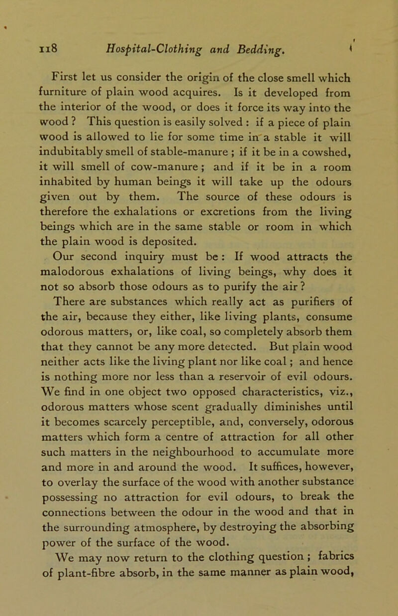 First let us consider the origin of the close smell which furniture of plain wood acquires. Is it developed from the interior of the wood, or does it force its way into the wood ? This question is easily solved : if a piece of plain wood is allowed to lie for some time in a stable it will indubitably smell of stable-manure ; if it be in a cowshed, it will smell of cow-manure; and if it be in a room inhabited by human beings it will take up the odours given out by them. The source of these odours is therefore the exhalations or excretions from the living beings which are in the same stable or room in which the plain wood is deposited. Our second inquiry must be : If wood attracts the malodorous exhalations of living beings, why does it not so absorb those odours as to purify the air? There are substances which really act as purifiers of the air, because they either, like living plants, consume odorous matters, or, like coal, so completely absorb them that they cannot be any more detected. But plain wood neither acts like the living plant nor like coal; and hence is nothing more nor less than a reservoir of evil odours. We find in one object two opposed characteristics, viz., odorous matters whose scent gradually diminishes until it becomes scarcely perceptible, and, conversely, odorous matters which form a centre of attraction for all other such matters in the neighbourhood to accumulate more and more in and around the wood. It suffices, however, to overlay the surface of the wood with another substance possessing no attraction for evil odours, to break the connections between the odour in the wood and that in the surrounding atmosphere, by destroying the absorbing power of the surface of the wood. We may now return to the clothing question ; fabrics of plant-fibre absorb, in the same manner as plain wood,