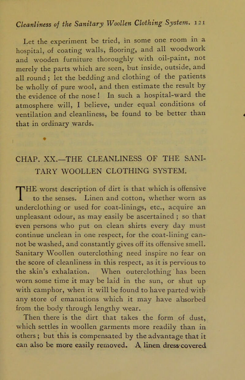 Let the experiment be tried, in some one room in a hospital, of coating walls, flooring, and all woodwork and wooden furniture thoroughly with oil-paint, not merely the parts which are seen, but inside, outside, and all round ; let the bedding and clothing of the patients be wholly of pure wool, and then estimate the result by the evidence of the nose! In such a hospital-ward the atmosphere will, I believe, under equal conditions of ventilation and cleanliness, be found to be better than that in ordinary wards. CHAP. XX.—THE CLEANLINESS OF THE SANI- TARY WOOLLEN CLOTHING SYSTEM. THE worst description of dirt is that which is offensive to the senses. Linen and cotton, whether worn as underclothing or used for coat-linings, etc., acquire an unpleasant odour, as may easily be ascertained ; so that even persons who put on clean shirts every day must continue unclean in one respect, for the coat-lining can- not be washed, and constantly gives off its offensive smell. Sanitary Woollen outerclothing need inspire no fear on the score of cleanliness in this respect, as it is pervious to the skin’s exhalation. When outerclothing ' has been worn some time it may be laid in the sun, or shut up with camphor, when it will be found to have parted with any store of emanations which it may have absorbed from the body through lengthy wear. Then there is the dirt that takes the form of dust, which settles in woollen garments more readily than in others ; but this is compensated by the advantage that it can also be more easily removed. A linen dress covered