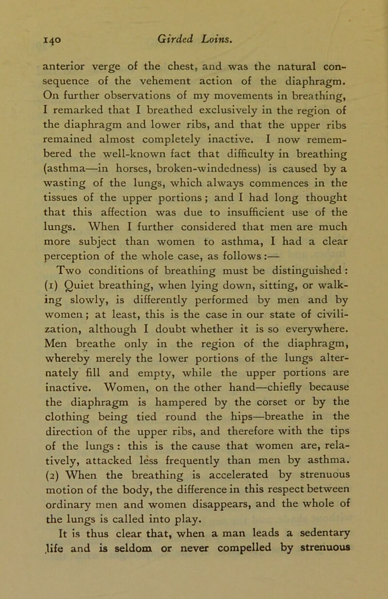 anterior verge of the chest, and was the natural con- sequence of the vehement action of the diaphragm. On further observations of my movements in breathing, I remarked that I breathed exclusively in the region of the diaphragm and lower ribs, and that the upper ribs remained almost completely inactive. I now remem- bered the well-known fact that difficulty in breathing (asthma—in horses, broken-windedness) is caused by a wasting of the lungs, which always commences in the tissues of the upper portions ; and I had long thought that this affection was due to insufficient use of the lungs. When I further considered that men are much more subject than women to asthma, I had a clear perception of the whole case, as follows:— Two conditions of breathing must be distinguished : (1) Quiet breathing, when lying down, sitting, or walk- ing slowly, is differently performed by men and by women; at least, this is the case in our state of civili- zation, although I doubt whether it is so everywhere. Men breathe only in the region of the diaphragm, whereby merely the lower portions of the lungs alter- nately fill and empty, while the upper portions are inactive. Women, on the other hand—chiefly because the diaphragm is hampered by the corset or by the clothing being tied round the hips—breathe in the direction of the upper ribs, and therefore with the tips of the lungs : this is the cause that women are, rela- tively, attacked less frequently than men by asthma. (2) When the breathing is accelerated by strenuous motion of the body, the difference in this respect between ordinary men and women disappears, and the whole of the lungs is called into play. It is thus clear that, when a man leads a sedentary .life and is seldom or never compelled by strenuous