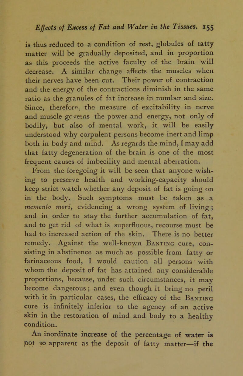 is thus reduced to a condition of rest, globules of tatty matter will be gradually deposited, and in proportion as this proceeds the active faculty of the brain will decrease. A similar change affects the muscles when their nerves have been cut. Their power of contraction and the energy of the contractions diminish in the same ratio as the granules of fat increase in number and size. Since, therefore, the measure of excitability in nerve and muscle governs the power and energy, not only of bodily, but also of mental work, it will be easily understood why corpulent persons become inert and limp both in body and mind. As regards the mind, I may add that fatty degeneration of the brain is one of the most frequent causes of imbecility and mental aberration. From the foregoing it will be seen that anyone wish- ing to preserve health and working-capacity should keep strict watch whether any deposit of fat is going on in the body. Such symptoms must be taken as a memento mori, evidencing a wrong system of living; and in order to stay the further accumulation of fat, and to get rid of what is superfluous, recourse must be had to increased action of the skin. There is no better remedy. Against the well-known Banting cure, con- sisting in abstinence as much as possible from fatty or farinaceous food, I would caution all persons with whom the deposit of fat has attained any considerable proportions, because, under such circumstances, it may become dangerous; and even though it bring no peril with it in particular cases, the efficacy of the Banting cure is infinitely inferior to the agency of an active skin in the restoration of mind and body to a healthy condition. An inordinate increase of the percentage of water is pot so apparent as the deposit of fatty matter—if the