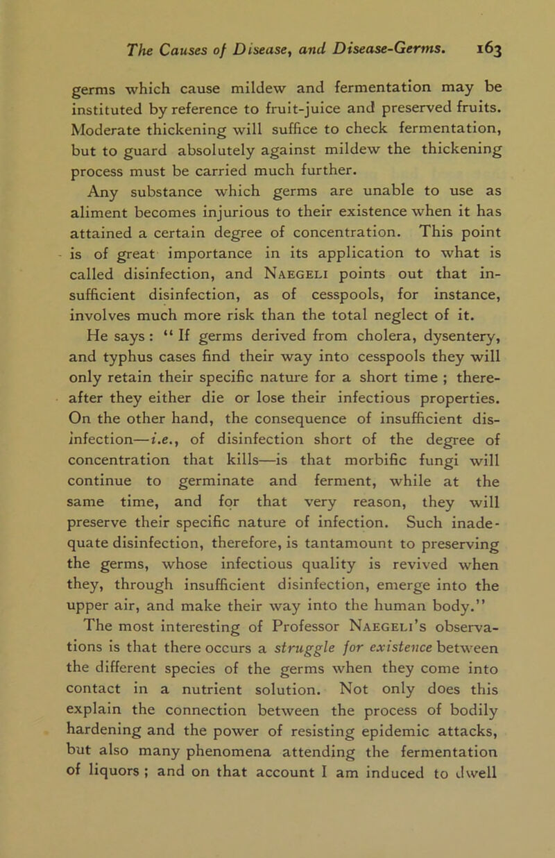 germs which cause mildew and fermentation may be instituted by reference to fruit-juice and preserved fruits. Moderate thickening will suffice to check fermentation, but to guard absolutely against mildew the thickening process must be carried much further. Any substance which germs are unable to use as aliment becomes injurious to their existence when it has attained a certain degree of concentration. This point is of great importance in its application to what is called disinfection, and Naegeli points out that in- sufficient disinfection, as of cesspools, for instance, involves much more risk than the total neglect of it. He says: “If germs derived from cholera, dysentery, and typhus cases find their way into cesspools they will only retain their specific nature for a short time ; there- after they either die or lose their infectious properties. On the other hand, the consequence of insufficient dis- infection— i.e., of disinfection short of the degree of concentration that kills—is that morbific fungi will continue to germinate and ferment, while at the same time, and for that very reason, they will preserve their specific nature of infection. Such inade- quate disinfection, therefore, is tantamount to preserving the germs, whose infectious quality is revived when they, through insufficient disinfection, emerge into the upper air, and make their way into the human body.” The most interesting of Professor Naegeli’s observa- tions is that there occurs a struggle for existence between the different species of the germs when they come into contact in a nutrient solution. Not only does this explain the connection between the process of bodily hardening and the power of resisting epidemic attacks, but also many phenomena attending the fermentation of liquors ; and on that account I am induced to dwell