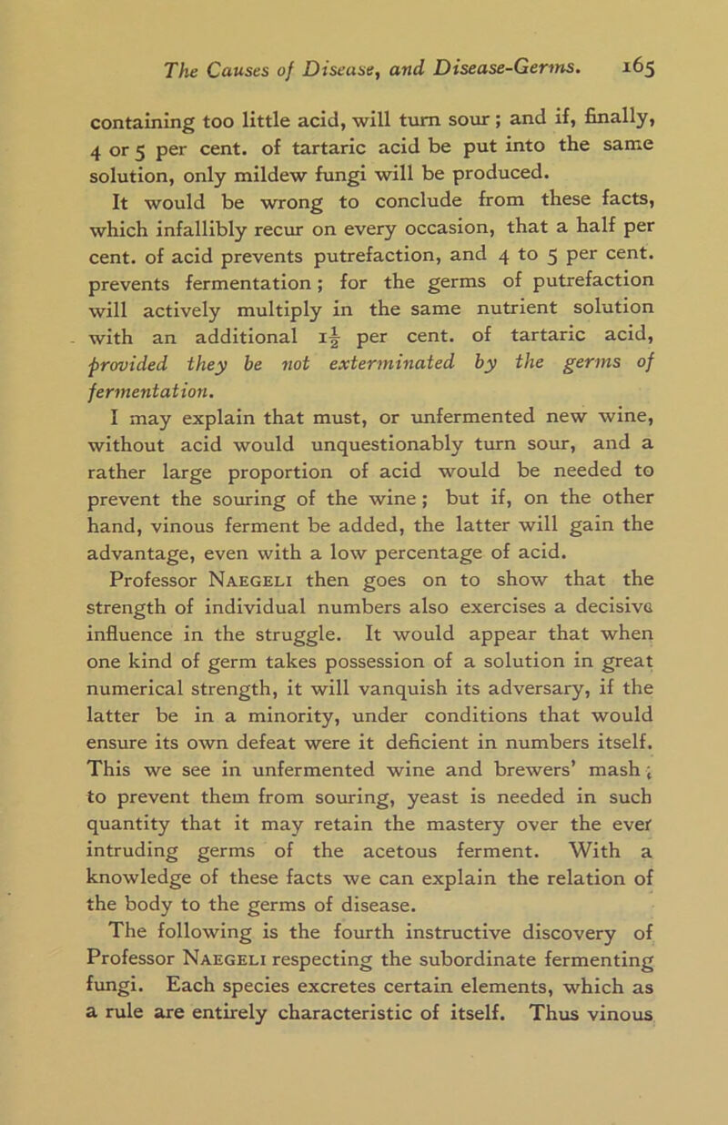 containing too little acid, will turn sour; and if, finally, 4 or 5 per cent, of tartaric acid be put into the same solution, only mildew fungi will be produced. It would be wrong to conclude from these facts, which infallibly recur on every occasion, that a half per cent, of acid prevents putrefaction, and 4 to 5 per cent, prevents fermentation; for the germs of putrefaction will actively multiply in the same nutrient solution with an additional per cent, of tartaric acid, ■provided they be not exterminated by the germs of fermentation. I may explain that must, or unfermented new wine, without acid would unquestionably turn sour, and a rather large proportion of acid would be needed to prevent the souring of the wine; but if, on the other hand, vinous ferment be added, the latter will gain the advantage, even with a low percentage of acid. Professor Naegeli then goes on to show that the strength of individual numbers also exercises a decisive influence in the struggle. It would appear that when one kind of germ takes possession of a solution in great numerical strength, it will vanquish its adversary, if the latter be in a minority, under conditions that would ensure its own defeat were it deficient in numbers itself. This we see in unfermented wine and brewers’ mash; to prevent them from souring, yeast is needed in such quantity that it may retain the mastery over the ever intruding germs of the acetous ferment. With a knowledge of these facts we can explain the relation of the body to the germs of disease. The following is the fourth instructive discovery of Professor Naegeli respecting the subordinate fermenting fungi. Each species excretes certain elements, which as a rule are entirely characteristic of itself. Thus vinous