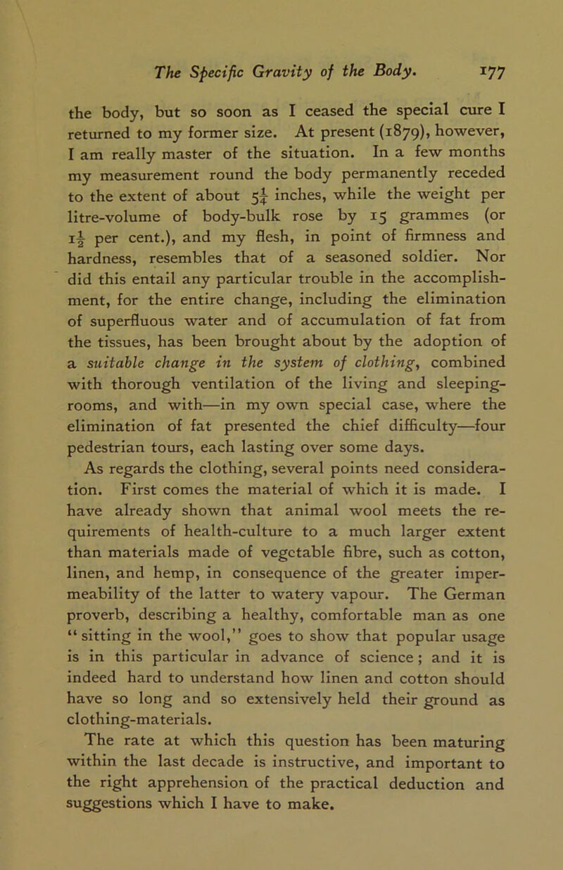 the body, but so soon as I ceased the special cure I returned to my former size. At present (1879), however, I am really master of the situation. In a few months my measurement round the body permanently receded to the extent of about 5^ inches, while the weight per litre-volume of body-bulk rose by 15 grammes (or if per cent.), and my flesh, in point of firmness and hardness, resembles that of a seasoned soldier. Nor did this entail any particular trouble in the accomplish- ment, for the entire change, including the elimination of superfluous water and of accumulation of fat from the tissues, has been brought about by the adoption of a suitable change in the system of clothing, combined with thorough ventilation of the living and sleeping- rooms, and with—in my own special case, where the elimination of fat presented the chief difficulty—four pedestrian tours, each lasting over some days. As regards the clothing, several points need considera- tion. First comes the material of which it is made. I have already shown that animal wool meets the re- quirements of health-culture to a much larger extent than materials made of vegetable fibre, such as cotton, linen, and hemp, in consequence of the greater imper- meability of the latter to watery vapour. The German proverb, describing a healthy, comfortable man as one “sitting in the wool,” goes to show that popular usage is in this particular in advance of science ; and it is indeed hard to understand how linen and cotton should have so long and so extensively held their ground as clothing-materials. The rate at which this question has been maturing within the last decade is instructive, and important to the right apprehension of the practical deduction and suggestions which I have to make.